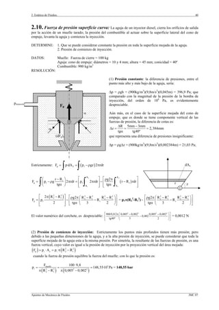 2. Estática de Fluidos.
_________________________________________________________________________________________________________________
Apuntes de Mecánica de Fluidos JMC 07
40
2.10. Fuerza de presión superficie curva: La aguja de un inyector diesel, cierra los orificios de salida
por la acción de un muelle tarado; la presión del combustible al actuar sobre la superficie lateral del cono de
empuje, levanta la aguja y comienza la inyección.
DETERMINE: 1. Que se puede considerar constante la presión en toda la superficie mojada de la aguja.
2. Presión de comienzo de inyección.
DATOS: Muelle: Fuerza de cierre = 100 kg
Aguja: cono de empuje: diámetros = 10 y 4 mm; altura = 45 mm; conicidad = 40º
Combustible: 900 kg/m3
RESOLUCIÓN:
(1) Presión constante: la diferencia de presiones, entre el
punto más alto y más bajo de la aguja, sería:
∆p = ρgh = (900kg/m3
)(9,8m/s2
)(0,045m) = 396,9 Pa; que
comparado con la magnitud de la presión de la bomba de
inyección, del orden de 108
Pa, es evidentemente
despreciable.
Aún más, en el caso de la superficie mojada del cono de
empuje, que es donde se tiene componente vertical de las
fuerzas de presión, la diferencia de cotas es:
R 5mm 3mm
z 2,384mm
tg tg40º
∆ −
∆ = = =
α
que representa una diferencia de presiones insignificante:
∆p = ρg∆z = (900kg/m3
)(9,8m/s2
)(0,002384m) = 21,03 Pa;
Estrictamente: ( )p Z 1F p·dA p gz 2 rdr= = −ρ π
∫ ∫
( )
2 2
1 1
R R
1
p 1 1 1
R R
r R g2
F p g 2 rdr p 2 rdr r R rdr
tg tg
⎡ ⎤ ⎡ ⎤⎛ − ⎞ ρ π
= −ρ π = π − −⎢ ⎥ ⎢ ⎥⎜ ⎟
α α⎝ ⎠ ⎢ ⎥ ⎢ ⎥⎣ ⎦ ⎣ ⎦∫ ∫ ∫
( )2 2 3 3 2 2
2 1 2 1 2 1
p 1 1
2 R R R R R Rg2
F p R
2 tg 3 2
⎡ ⎤π − ⎡ ⎤⎛ ⎞− −ρ π
= − −⎢ ⎥ ⎢ ⎥⎜ ⎟
α⎢ ⎥ ⎝ ⎠⎣ ⎦⎣ ⎦
= p1π(R2
2
-R1
2
) -
3 3 2 2
2 1 2 1
1
R R R Rg2
R
tg 3 2
⎡ ⎤⎛ ⎞− −ρ π
−⎢ ⎥⎜ ⎟
α ⎝ ⎠⎣ ⎦
El valor numérico del corchete, es despreciable:
3 3 2 2
900·9,8·2 0,005 0,002 0,005 0,002
0,002
tg40º 3 2
⎡ ⎤⎛ ⎞π − −
−⎢ ⎥⎜ ⎟
⎝ ⎠⎣ ⎦
= 0,0012 N
(2) Presión de comienzo de inyección: Estrictamente los puntos más profundos tienen más presión; pero
debido a las pequeñas dimensiones de la aguja, y a la alta presión de inyección, se puede considerar que toda la
superficie mojada de la aguja esta a la misma presión. Por simetría, la resultante de las fuerzas de presión, es una
fuerza vertical, cuyo valor es igual a la presión de inyección por la proyección vertical del área mojada:
( ) ( )2 2
p i z i 2 1F p A p · R R= ⋅ = π −
cuando la fuerza de presión equilibra la fuerza del muelle; con lo que la presión es:
( ) ( )
5muelle
i 2 2 2 2
2 1
F 100 9,8
p 148,55·10 Pa
R R 0,005 0,002
⋅
= = =
π − π −
= 148,55 bar
α
α
(dFp)z
pinyección
Fp
r z
1
dAz
 
