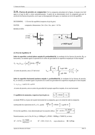 2. Estática de Fluidos.
_________________________________________________________________________________________________________________
Apuntes de Mecánica de Fluidos JMC 07
41
2.11. Fuerza de presión en compuertas: En la compuerta articulada de la figura, el propio nivel del
agua es el que la abre o cierra automáticamente. A partir de un determinado nivel, la compuerta gira por la
acción de las fuerzas de presión, con lo que se descarga parte del agua y se mantiene un nivel de equilibrio.
DETERMINE: 1. El nivel de equilibrio (respecto al eje de giro).
DATOS: compuerta: dimensiones: 2m x 2m x 3m, peso = 16 Tm
RESOLUCIÓN:
(1) Nivel de Equilibrio: H
Sobre la superficie vertical (altura mojada H, profundidad B), la resultante de las fuerzas de presión, FH, es
horizontal y su modulo igual a la presión en el centro de gravedad de la superficie mojada por el área mojada:
( ) 2
H cdg mojada
H gB
F p A g H·B H
2 2
ρ⎛ ⎞
= = ρ =⎜ ⎟
⎝ ⎠
el centro de presión, esta a 2/3 del nivel:
H H
Hp 3
0 0
cdp H 2
p 0
0
h·dF h· gh Bdh
h /3 2
h H
F h / 2 3
gh Bdh
ρ ⋅
⎤
= = = =⎥
⎦
ρ ⋅
∫ ∫
∫
Sobre la superficie horizontal (anchura mojada A, profundidad B), la resultante de las fuerzas de presión,
Fv, es vertical y su modulo igual a la presión en el centro de gravedad de la superficie mojada por el área mojada:
( )( )V cdg mojadaF p A gH A·B gAB·H= = ρ = ρ
el centro de presión, esta en centro de gravedad de la propia superficie mojada, al ser esta horizontal.
El equilibrio de momentos, respecto al eje de giro es: H V
H A A
F · PESO· F ·
3 2 2
+ =
en donde PESO es el peso de la parte horizontal de la compuerta, que es la mitad de toda la compuerta.
sustituyendo las expresiones de FH y FV, queda: 2gB H A A
H · PESO gAB H
2 3 2 2
ρ
+ ⋅ = ρ ⋅ ⋅
El nivel de equilibrio, viene determinado por la ecuación cúbica: 3 2 3A PESO
H 3A H 0
gB
⋅
− + =
ρ
Numéricamente, con A=2m; B=3m; ρ=1000kg/m3
; y PESO = 8000kg (=78400 N), se tiene:
3 2 3·2 78400
H 3·2 H 0
1025·9,8·3
⋅
− + = 3
H 12H 15,61 0− + = , cuya solución es H = 1,74 m
H h
ρ=1025 kg/m3
FH
FV
(2/3)H
(1/3)H
PESO
A/2
 