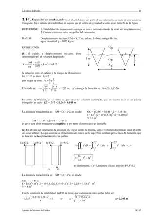 2. Estática de Fluidos.
_________________________________________________________________________________________________________________
Apuntes de Mecánica de Fluidos JMC 07
45
G
C
Z
b
c
a
2 m
2.14. Ecuación de estabilidad: En el diseño básico del patín de un catamarán, se parte de una cuaderna
triangular. En el estudio de estabilidad, se supone que el centro de gravedad se sitúa en el punto G de la figura.
DETERMINE: 1. Estabilidad del monocasco (suponga un único patín soportando la mitad del desplazamiento)
2. Distancia mínima entre las quillas del catamarán.
DATOS: Desplazamiento máximo: DM = 8,2 Tm; eslora: L=10m; manga: B=1m;
agua: densidad: ρ = 1025 kg/m3
RESOLUCIÓN:
(1) El calado, a desplazamiento máximo, viene
determinado por el volumen desplazado:
DM 4100
V 4
g 1025
= = =
ρ
m3
= bcL/2
la relación entre el calado y la manga de flotación es:
b/c = 1/2, es decir: b=c/2
con lo que se tiene:
c L
V c
2 2
=
El calado es:
4V 4 4
c
L 10
⋅
= = = 1,265 m; y la manga de flotación es: b=c/2= 0,632 m
El centro de flotación, es el centro de gravedad del volumen sumergido, que en nuestro caso es un prisma
triangular; es decir: ZC = 2c/3 =2·1,265= 0,843 m
La distancia metacéntrica es: GM = GC+I/V; en donde: GC = ZC-ZG = 0,843 – 2 = -1,157 m
I = Lb3
/12 = 10·(0,632)3
/12 = 0,210 m4
V = 4 m3
GM = -1,157+0,210/4 = -1,104 m
es decir una altura metacéntrica negativa, y por tanto el monocasco es inestable.
(2) En el caso del catamarán, la distancia GC sigue siendo la misma, con el volumen desplazado igual al doble
del caso anterior. Lo que cambia, es el momento de inercia de la superficie limitada por la línea de flotación, que
es función de la separación entre las quillas:
a b a b
2 2
2 2 2
a b a b
A
2 2
I x dA x Ldx x Ldx =...=
+ − +
− − −
= = ⋅ + ⋅
∫∫ ∫ ∫
( )2 2bL
I b 3a
12
= +
evidentemente, si a=0, tenemos el caso anterior: I=Lb3
/12
La distancia metacéntrica es: GM = GC+I/V; en donde:
GC = -1,157 m
I = Lb(b2
+3a2
)/12 = 10·0,632(0,6322
+3· a2
)/12 = 0,210 + 1,58·a2
m4
V = 8 m3
Con la condición de estabilidad: GM>0, se tiene; que la distancia entre quillas debe ser:
2
0,210 1,58 a 8·1,157-0.210
1,157 0 a >
8 1,58
+ ⋅
− + > ⇒ a > 2,393 m
x dx
(a-b)/2 (a+b)/2(-a+b)/2(-a-b)/2
 