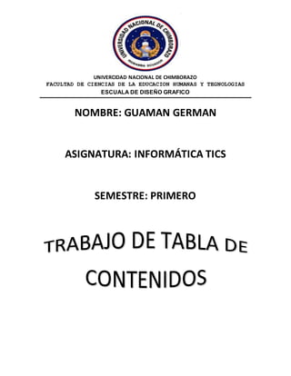 UNIVERCIDAD NACIONAL DE CHIMBORAZO
FACULTAD DE CIENCIAS DE LA EDUCACION HUMANAS Y TEGNOLOGIAS
ESCUALA DE DISEÑO GRAFICO
NOMBRE: GUAMAN GERMAN
ASIGNATURA: INFORMÁTICA TICS
SEMESTRE: PRIMERO
 