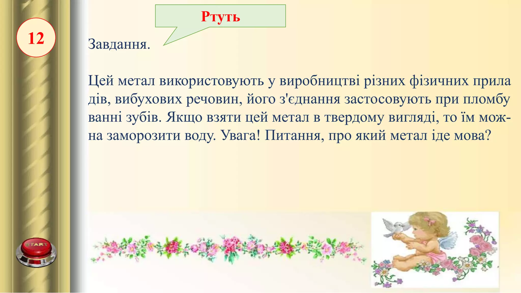 12 Завдання.
Цей метал використовують у виробництві різних фізичних прила
дів, вибухових речовин, його з'єднання застосовують при пломбу
ванні зубів. Якщо взяти цей метал в твердому вигляді, то їм мож-
на заморозити воду. Увага! Питання, про який метал іде мова?
Ртуть
 