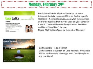 Monday, February 29th
Breakfast with H&R Block – 9:30am to 10:30am
Join us at the Lake Houston Office for Realtor specific
TAX TALK!! A general discussion on what the expenses
and/or deductions that may be used on your Schedule
C and A. There will be time for Q & A too! Breakfast
and Door Prizes! Don’t be late
Please RSVP in BackAgent by the end of Thursday!
Golf Scramble – 1 to 3-4:00ish
Golf Scramble at Walden on Lake Houston. If you have
RSVP’d to this event, please get with Carol Marple for
any questions!
 