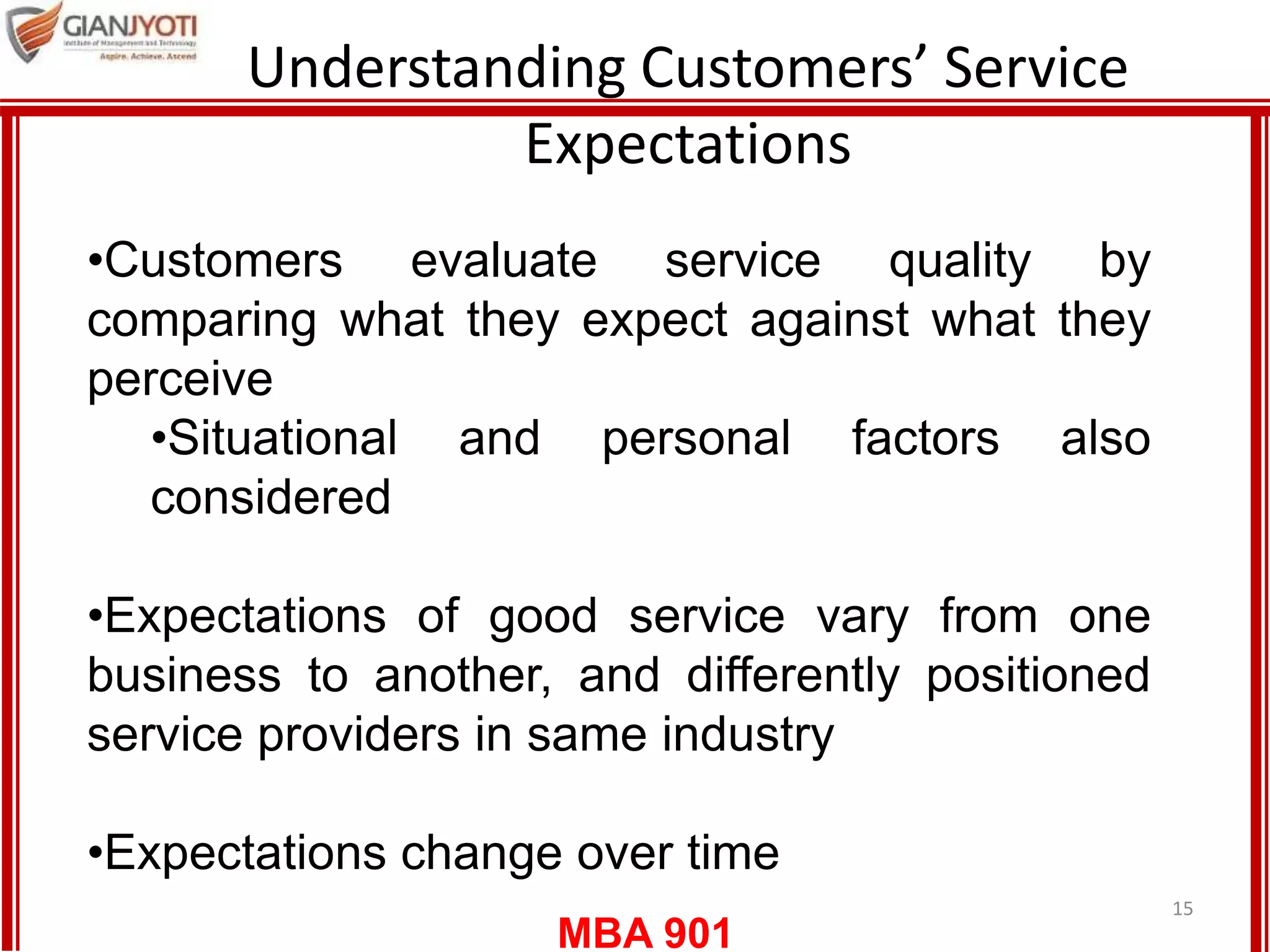 MBA 901
Understanding Customers’ Service
Expectations
15
•Customers evaluate service quality by
comparing what they expect against what they
perceive
•Situational and personal factors also
considered
•Expectations of good service vary from one
business to another, and differently positioned
service providers in same industry
•Expectations change over time
 