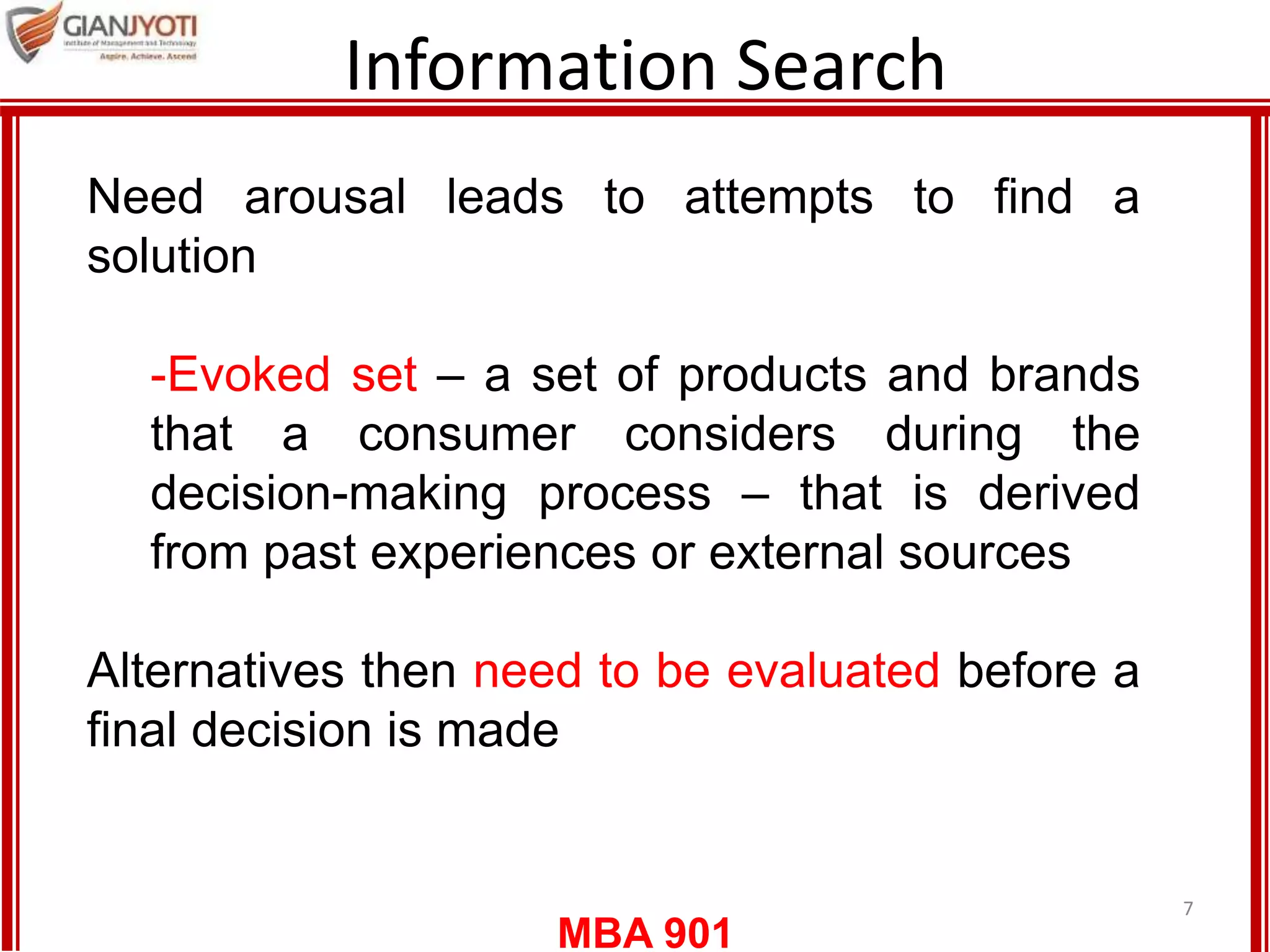 MBA 901
Information Search
7
Need arousal leads to attempts to find a
solution
-Evoked set – a set of products and brands
that a consumer considers during the
decision-making process – that is derived
from past experiences or external sources
Alternatives then need to be evaluated before a
final decision is made
 