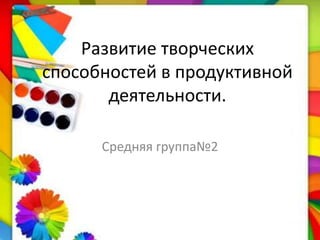 Развитие творческих
способностей в продуктивной
деятельности.
Средняя группа№2
 