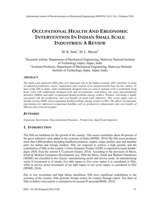 International Journal of Recent advances in Mechanical Engineering (IJMECH) Vol.5, No.1, February 2016
DOI : 10.14810/ijmech.2016.5102 13
OCCUPATIONAL HEALTH AND ERGONOMIC
INTERVENTION IN INDIAN SMALL SCALE
INDUSTRIES: A REVIEW
M. K. Sain1
, M. L. Meena2
1
Research scholar, Department of Mechanical Engineering, Malaviya National Institute
of Technology Jaipur, Jaipur, India
2
Assistant Professor, Department of Mechanical Engineering, Malaviya National
Institute of Technology Jaipur, Jaipur, India
ABSTRACT
The small scale industries (SSIs) play very important role in the Indian economy. SSIs contribute in terms
of industrial production, export, employment and creation of an entrepreneurial base for the country. In
most of the SSIs in India, either traditionally designed tools are used or manual work is performed. Long
hours work with traditionally designed tools and un-ergonomic work places can cause musculoskeletal
disorders (MSDs) and other occupational health problems among workers. Workers well-being is highly
associated with the productivity and cost benefits of small scale industries. This review paper aims to
identify various MSDs and occupational health problems among workers in SSIs. The effects of ergonomic
interventions for improved occupational healthas well as productivity enhancement and cost benefits of
SSIs are also reviewed in paper.
KEYWORDS
Ergonomic Intervention, Musculoskeletal Disorders, Productivity, Small Scale Industries.
1. INTRODUCTION
The SSIs are backbone for the growth of the country. This sector contributes about 40 percent of
the gross industrial value added in the economy of India (MSME, 2014).The SSI sector produces
more than 6,000 products including handloom products, carpets, soaps, pickles, auto and machine
parts for Indian and foreign markets. SSIs are expected to achieve a high growth, and the
contribution of SSIs in the country’s Gross Domestic Product (GDP) is expected to touch double-
digits 2020, from the current 8.72 percent (Gujral, 2014). According to the provision of Micro,
Small & Medium Enterprises Development Act, 2006 the Micro, Small and Medium Enterprises
(MSME) are classified in two classes: manufacturing sector and service sector. In manufacturing
sector if investment is of twenty five lakh rupees to five crore rupees it is considered in SSIs,
while in service sector investment of ten lakh rupees to two crore rupees is considered in SSIs
(MSME, 2014).
Due to low investment and high labour absorbtion, SSIs have significant contribution to the
economy of the country. SSIs generate foreign money for country through export. The share of
SSIs in India's total exports is estimated to be around 43 percent(MSME, 2014).
 