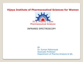 INFRARED SPECTROSCOPY
BY
Dr. Suman Pattanayak
Associate Professor
Department of Pharma Analysis & QA.
Vijaya Institute of Pharmaceutical Sciences for Women
IV B. Pharm/ I Sem
Pharmaceutical Analysis
 