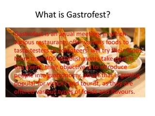 What is Gastrofest?
Gastrofest is an anual meeting, in which
various restaurants offer various foods to
taste-testers or volunteers will try their foods.
More than 400 establishments take part in
this event, their objective is to introduce
people into gastronomy, an art that is getting
popular for visitors and tourist, as they are
offered various types of foods and flavours.
 