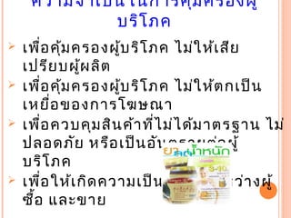 ความจำาเป็นในการคุ้มครองผู้
บริโภค
 เพื่อคุ้มครองผู้บริโภค ไม่ให้เสีย
เปรียบผู้ผลิต
 เพื่อคุ้มครองผู้บริโภค ไม่ให้ตกเป็น
เหยื่อของการโฆษณา
 เพื่อควบคุมสินค้าที่ไม่ได้มาตรฐาน ไม่
ปลอดภัย หรือเป็นอันตรายต่อผู้
บริโภค
 เพื่อให้เกิดความเป็นธรรม ระหว่างผู้
       ซื้อ และขาย
 