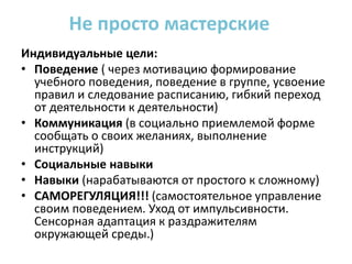 Индивидуальные цели:
• Поведение ( через мотивацию формирование
учебного поведения, поведение в группе, усвоение
правил и следование расписанию, гибкий переход
от деятельности к деятельности)
• Коммуникация (в социально приемлемой форме
сообщать о своих желаниях, выполнение
инструкций)
• Социальные навыки
• Навыки (нарабатываются от простого к сложному)
• САМОРЕГУЛЯЦИЯ!!! (самостоятельное управление
своим поведением. Уход от импульсивности.
Сенсорная адаптация к раздражителям
окружающей среды.)
Не просто мастерские
 