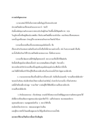 ความสาคัญของภาษา
1.ภาษาแสดงให้เห็นถึงอารยธรรมที่เจริญรุ่งเรืองของประเทศ
ประเทศไทยมีภาษาเป็นของตัวเองมานานกว่า 700ปี
นับตั้งแต่พ่อขุนรามคาแหงมหาราชทรงประดิษฐ์อักษรไทยขึ้นเมื่อปีพุทธศักราช 1826
ในภูมิภาคนี้เหลืออยู่เพียงประเทศเดียว คือประเทศไทยมีทั้งภาษาสาเนียง และอักขระเป็นของตนเอง
นอกนั้นถูกกลืนหมด น่าจะภูมิใจ และพยายามรักษาภาษาไทยกันให้มาก
2.ภาษาทั้งหลายเป็นเครื่องหมายของมนุษย์ชนิดหนึ่ง คือ
เป็นทางสาหรับแสดงความคิดเห็นอย่างหนึ่งเป็นสิ่งที่สวยงามอย่างหนึ่ง เช่น ในทางวรรณคดี เป็นต้น
ฉะนั้นจึงต้องรักษาให้ดี ประเทศไทยมีภาษาของเราเอง ซึ่งต้องหวงแหน
3.ภาษาเป็นวัฒนธรรมที่สาคัญที่สุดของชาติ เพราะภาษาเป็นสื่อให้ติดต่อกัน
อีกทั้งยังเป็นศูนย์กลางยึดคนทั้งชาติ พระบาทสมเด็จพระเจ้าอยู่หัว รัชกาลที่ 6
พระองค์ทรงดารัสว่าภาษาเป็นเครื่องผูกพันมนุษย์ต่อมนุษย์แน่นแฟ้นยิ่งกว่าสิ่งอื่น
และไม่มีสิ่งใดที่จะทาให้คนรู้สึกเป็นพวกเดียวกันหรือแน่นอนยิ่งไปกว่าพูดภาษาเดียวกัน
4. ภาษานอกจากจะเป็นเครื่องมือในการสื่อสารแล้ว ยังเป็นสิ่งบ่งบอกถึง “ความเป็นชาติเดียวกัน”
ของคนในสังคม เช่นเดียวกับคนไทยเราแม้จะต่างเผ่าพันธุ์ ต่างชาติ ต่างภาษาถิ่น หรือต่างศาสนา
แต่เมื่อใดก็ตามที่เราต่างพูด “ภาษาไทย” เราย่อมรู้สึกได้ทันทีถึงความเป็นพวกเดียวกัน
ความเป็นชาติเดียวกัน
5. สาเนียงบอกภาษา กริยาส่อสกุล ภาษายังใช้แสดงรากเหง้าสติปัญญาและความคิดของบุคคลได้
ดังที่มีการเปรียบเทียบการพูดของแต่ละกลุ่มอาชีพไว้ว่า แม่ค้าปากตลาด ทนายจอมหลักการ
ครูชอบอธิบายยาว หมอพูดเทคนิคห้วน ๆ ทหารใช้คาสั้น
คนมีเสน่ห์จะปากหวาน เซลแมนจะพูดหว่านล้อม
และผู้ประกาศหรือโฆษกต้องพูดและอ่านได้ถูกต้องอักขระควบกล้าชัด
สภาพการใช้ภาษาไทยในการสื่อสารในปัจจุบัน
 