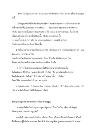 ศาสตราจารย์คุณหญิงกุหลาบ มัลลิกะมาสกล่าวถึงสภาพการใช้ภาษาไทยในการสื่อสารในปัจจุบัน
ดังนี้
1.มีคาบัญญัติเพื่อมีใช้ให้เพียงพอกับความเป็นจริงของชีวิตและวัฒนธรรมด้านการศึกษาต่างๆ
คาทั้งหลายที่เกิดขึ้นเป็นภาษาทางวิชาการศึกษา วิชาการแพทย์ วิชาคหกรรม วิชาวิศวกรรม
เป็นต้น วิชาการเหล่านี้มีความจาเป็นจะต้องสร้างคาขึ้น แม้แต่ภาษาพูดของชาวบ้าน ที่มีเครื่องใช้
มีสิ่งของมีวัตถุเป็นเครื่องมือเครื่องใช้มากขึ้น ก็จาเป็นจะต้องมีคามากขึ้น
เพราะฉะนั้นจึงมีการเร่งสร้างคาใหม่ในภาษาไทยเป็นอันมาก และมีวิธีการสื่อสาร
เรียบเรียงถ้อยคาที่แตกต่างกันออกไปมากขึ้น
2. คาที่เกิดใหม่ในภาษาที่มากที่สุดในภาษาไทย เป็นภาษาต่างชาติ ในอดีตมีการรับภาษาเขมร มอญ
จีน และอื่น ๆมาใช้ในภาษาไทย
ต่อมาประเภทไทยติดต่อกับยุโรปและอเมริกา คาเหล่านี้จึงเข้ามามีอิทธิพลต่อภาษาไทย
โดยเฉพาะคาในภาษาอังกฤษ เช่นรถเมล์ คอนโดมิเนียม เป็นต้น
3. การใช้คาซึ่งมีความหมายเดิมอย่างหนึ่งให้มีความหมายใหม่อีกอย่างหนึ่ง
ในปัจจุบันการใช้คาทาให้ความหมายเปลี่ยนไป เช่น คาว่า “อุ้ม” หมายถึง อุ้มเด็ก อุ้มทารก
ปัจจุบันยังหมายถึง “อุ้มไปฆ่า” คาว่า “คลื่นใต้น้า”ต่อท่อน้าเลี้ยง “ “เกียร์ว่าง”
คาเหล่านี้มีความหมายเปลี่ยนไปจากความหมายเดิม
4. ภาษาเฉพาะกลุ่ม เช่น ภาษาของวัยรุ่น เช่นคาว่า “แอ๊บแบ๊ว” “ว้าว” เป็นต้น หรือ ภาษากีฬา เช่น
“มีการดวลแข้งกันในระหว่างผีกับปีศาจแดง” เป็นต้น
สาเหตุของปัญหาการใช้ภาษาไทยในการสื่อสารในปัจจุบัน
พระธรรมกิตติวงศ์ กล่าวสรุปสาเหตุของปัญหาการใช้ภาษาไทยในการสื่อสารในปัจจุบัน
มีสาเหตุมาจาก 3 ประเด็นใหญ่ๆ ดังนี้
ประเด็นที่ 1เกิดจากความไม่ระมัดระวังในการใช้ภาษา เป็นการใช้ภาษาที่ไม่รอบคอบไม่ถ้วนถี่
คือใช้ตามความรู้สึกนึกคิดของตนเอง โดยไม่คานึงถึงความถูกต้อง ถูกความหมายและหลักไวยากรณ์
 