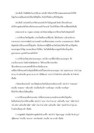 ประเด็นที่ 2ไม่พิถีพิถันในการใช้ภาษา กล่าวคือ ใช้อย่างไรก็ได้ ขาดตกบกพร่องอย่างไรก็ได้
ไม่ถูกไวยากรณ์ก็ยอมรับกันได้ขอให้ฟังรู้เรื่อง จึงทาให้ไม่มีการแก้ไขให้ถูกต้อง
ประเด็นที่ 3เคร่งครัดในการใช้ภาษามากเกินไป จึงมีกฎเกณฑ์ มีหลัก มีโครงสร้างมาก
ทาให้การพูดมักจะผิดไปจากข้อกาหนดจากหลักไวยากรณ์ จึงก่อให้เกิดการใช้ภาษาที่ผิดหลักเป็นต้น
ศาสตราจารย์ ดร. กาญจนา นาคสกุล กล่าวถึงสภาพปัญหาการใช้ภาษาไทยในปัจจุบันดังนี้
1. การใช้ภาษาไทยไม่ถูกต้อง ภาษาไทยเป็นภาษาที่มีระดับ มีทาเนียบต่าง ๆมีภาษาวิชาการ
ภาษาทางการ ภาษาราชาศัพท์ ภาษาวรรณคดี ภาษาสื่อสารมวลชน ภาษาปาก ภาษาตลกคะนอง เป็นต้น
ปัจจุบันมีการใช้ภาษาเหล่านี้ไม่ถูกต้อง ซึ่งเกิดจากการที่ผู้ใช้ภาษาไทยไม่สนใจที่จะใช้ภาษาให้ถูกต้อง
อยากจะพูดอะไรก็พูด อยากจะเขียนอะไรก็เขียน โดยไม่คิดสิ่งที่ตนเองพูดหรือเขียนนั้นถูกต้อง
ถูกความหมาย ถูกหลักไวยากรณ์หรือไม่
2. การใช้ภาษาไม่ตรงกับภาษามาตรฐาน กล่าวคือ ภาษาที่ถือว่าเป็นภาษามาตรฐาน คือ
ภาษาถิ่นภาคกลาง โดยมีราชบัณฑิตยสถาน ได้กาหนดวิธีการออกเสียง
วิธีการเขียนและการสะกดคาเพื่อให้ภาษาไทยมีเอกภาพ
แต่ก็มีการใช้คาหลายคาในปัจจุบันที่ใช้คาเหล่านี้ไม่ตรงกับภาษามาตรฐาน เช่น “อุดสาหกรรม” อ่านว่า อุด-
สา-หะ-กา แต่อ่านเป็น อุด-ตะ-สา-หะ-กา “ปริยัติธรรม” อ่านว่า ป-ริ-ยัด-ติ-ทา แต่อ่านเป็น ปะ-ริ-ยัด-ทา
เป็นต้น
3.ไม่ออกเสียงควบกล้า พบว่าปัจจุบันคนไทยไม่นิยมออกเสียงควบกล้า เช่น คาว่า “ขาดแคลน”
อ่านเป็น “ขาดแคน” “กลั่นแกล้ง” อ่านเป็นกั่นแก้ง” “เอาข้าวคลุก” อ่านเป็น “เอาเข้าคุก”
ซึ่งทาให้การสื่อสารไม่สัมฤทธิ์ผล
4. การใช้ภาษาตามสื่อสารมวลชน นักสื่อสารมวลชนบางคนมักจะออกเสียงไม่ถูกต้อง
จึงเป็นตัวอย่างในการใช้ภาษาที่ผิด เช่นคาว่า “บรม” อ่านว่า”บอ-รม” แต่อ่านเป็น “บฺรม” “ปลัด”อ่านว่า
“ปะ-หรัด” แต่อ่านเป็น”ปฺลัด” “ผลิต” อ่านว่า”ผะ-หลิด” แต่อ่านเป็น “ผฺลิต” “สุนทรี”อ่านว่า”สุน-ทะ-
รี”แต่อ่านเป็นสุน-ทรี” เป็นต้น
5. การพูดตัดคา ปัจจุบันมีการพูดตัดคากันมากขึ้น เช่น คาว่า “รัฐธรรมนูญ” อ่านเป็น”รัด-ทา-นูน”
“ผู้พิพากษา” อ่านเป็น “พาก-สา” “มหาวิทยาลัย” อ่านเป็น “มะ-หา-ลัย” เป็นต้น
 