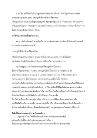 6. การใช้ภาษาที่ไม่คานึงถึงความถูกต้องตามวัฒนธรรม เป็นการใช้คาที่ไม่ถูกต้องตามกาลเทศะ
ตามระดับหรือฐานะของบุคคล เช่น พูดสิ่งที่ควรปกปิดในที่สาธารณะ
ใช้คาพูดไม่ถูกต้องตามระดับหรือฐานะของบุคคล ใช้คาสูงกับผู้มีฐานะต่า เช่น พูดถึงสัตว์ เช่น แมว สุนัข
ว่า”รับประทานอาหาร” “คลอดลูก” ซึ่งเป็นกิริยาที่ใช้กับคน แต่ใช้คาว่า” เลียแผล” “คาราม” “ลิ้นห้อย” ฯลฯ
ซึ่งเป็นกิริยาของสัตว์มาใช้กับคน เป็นต้น
การใช้ภาษาไทยในการสื่อสารในอนาคต
พระธรรมกิตติวงศ์กล่าวว่า ภาษาไทยเป็นภาษาประจาชาติ เพราะภาษาคือชาติเป็นส่วนหนึ่งของชาติ
เพราะฉะนั้นควรจะดาเนินการดังนี้
1.การอนุรักษ์ ป้องกันการใช้ภาษาไทย
2.ต้องมีการพัฒนาภาษา เพราะว่า ภาษามีการเปลี่ยนแปลงตลอดเวลา ภาษาเป็นสิ่งมีชีวิต
กล่าวคือต้องเจริญเติบโตและพัฒนาไปตลอด แต่ต้องอยู่ในกรอบของวัฒนธรรม
กล่าวโดยสรุปว่า ภาษาไทยเป็นเอกลักษณ์ที่สาคัญอย่างหนึ่งของชาติ
ซึ่งควรจะได้รับการทานุบารุงส่งเสริม และอนุรักษ์ไว้ให้ยั่งยืนตลอดไป อย่างไรก็ตาม ใน
ยุคปัจจุบันวิชาการและเทคโนโลยีต่าง ๆ ได้ก้าวหน้าไปอย่างรวดเร็วมาก ทาให้เกิดเทคนิคใหม่ๆ
ในการติดต่อสื่อสาร ซึ่งเน้นความสะดวกสบายและความรวดเร็วเพิ่มขึ้น เป็นพิเศษ
ภาษาไทยซึ่งเป็นสื่อกลางสาคัญในการติดต่อและผูกพันต่อการดารงชีวิตประจาวันของคนไทยก็ได้รับผลกร
ะทบจากอิทธิพลของความเจริญก้าวหน้าดังกล่าว ทาให้ภาษาไทยที่ใช้ปัจจุบันทั้งภาษาพูดและภาษาเขียน
เปลี่ยนแปลงไปจากเดิมอย่างน่าวิตกเป็นอย่างยิ่ง การใช้ภาษาไทยในการสื่อสารในปัจจุบันส่วนหนึ่งมีการเป
ลี่ยนแปลงไปตามสภาพชีวิตที่เจริญขึ้น ก่อให้เกิดการใช้ภาษามากขึ้น
มีการใช้ภาษาสื่อสารกันเฉพาะกลุ่มมากขึ้นและสื่อสารมวลชนได้เข้ามามีบทบาทต่อสังคมมากขึ้น
ก่อให้เกิดอิทธิพลด้านภาษามากขึ้น สภาพการณ์เช่นนี้หากไม่เร่งรีบหาทางแก้ไขและป้องกันเสียแต่เนิ่น ๆ
นับวันภาษาไทยก็จะยิ่งเสื่อมลง เป็นผลเสียต่อเอกลักษณ์ และคุณค่าของภาษาไทยอย่างไม่ต้องสงสัย
ปัจจัยที่มีผลกระทบต่อการใช้ภาษาไทยของวัยรุ่น
ปัญหาการใช้ภาษาไทยได้เกิดขึ้นมาเป็นระยะเวลาอันยาวนานหลายสิบปี
แต่ในยุคปัจจุบันนี้ปัญหายิ่งวิกฤติความรุนแรงมากขึ้นเรื่อย ๆ
ซึ่งมีปัจจัยหนุนนาที่สาคัญนั่นคือความก้าวหน้าทางเทคโนโลยีที่ก้าวล้าไปอย่างรวดเร็ว
 