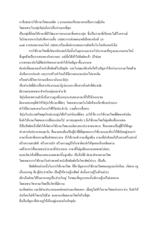 เราจึงพบการใช้ภาษาไทยแบบผิด ๆ มากมายจนเกือบจะกลายเป็นความคุ้นชิน
โดยเฉพาะในกลุ่มวัยรุ่นยิ่งน่าเป็นห่วงมากที่สุด
เป็นกลุ่มที่นิยมใช้ภาษาที่มีวิวัฒนาการทางภาษาที่เฉพาะกลุ่ม ซึ่งเป็นภาษาที่เกือบจะไม่มีไวยากรณ์
ไม่ว่าจะจากการรับส่งข้อความสั้น (SMS) การส่งจดหมายอิเล็กทรอนิกส์ (E-
mail) การสนทนาออนไลน์ (MSN) หรือแม้แต่การแสดงความคิดเห็นในโลกอินเทอร์เน็ต
การใช้ภาษาไทยที่เกิดจากอินเทอร์เน็ตนั้นเริ่มลุกลามมาจากโปรแกรมแช็ทรูมและเกมออนไลน์
ซึ่งดูคล้ายเป็นการสนทนากันธรรมดา แต่เมื่อได้เข้าไปสัมผัสแล้ว มิใช่เลย
การสนทนาอันไม่มีขีดจากัดของภาษาทาให้เกิดปัญหาขึ้นมากมาย
ดังเช่นที่พบตามหน้าหนังสือพิมพ์ในปัจจุบัน และในขณะเดียวกันก็สร้างปัญหาให้แก่วงการภาษาไทยด้วย
นั่นคือการกร่อนคา และการสร้างคาใหม่ให้มีความหมายแปลกไปจากเดิม
หรืออย่างที่เรียกว่าภาษาเด็กแนวนั่นเองวัยรุ่น
เป็นช่วงวัยที่มีการสื่อสารกันมากและมีรูปแบบการสื่อสารด้วยคาที่ทันสมัย
มีความหมายเฉพาะสาหรับกลุ่มและช่วงวัย
วัยรุ่นจึงขาดความคานึงถึงความถูกต้องเหมาะสมของภาษาที่ใช้ให้เหมาะสม
มีหลายสาเหตุที่ทาให้วัยรุ่นใช้ภาษาที่ผิดๆ โดยเฉพาะเทคโนโลยีเข้ามาเกี่ยวข้องอย่างมาก
ทาให้มีความสะดวกในการใช้ชีวิตประจาวัน รวมทั้งการสื่อสาร
วัยรุ่นในประเทศไทยยุคใหม่บางกลุ่มได้สร้างค่านิยมที่ผิดๆ มาใช้คือ การใช้ภาษาไทยที่ผิดจากคาเดิม
จึงทาให้ภาษาไทยของเราเปลี่ยนแปลงไป เยาวชนยุคหลัง ๆ จึงใช้ภาษาไทยไม่ถูกต้องสื่อมวลชน
ก็เป็นปัจจัยหนึ่งที่ทาให้เกิดการใช้ภาษาไทยแบบผิดๆของประชาชนเพราะ สื่อมวลชนเป็นผู้ที่ให้ข้อมูล
ข่าวสารกับประชาชนทุกวัน สื่อมวลชนต้องเป็นผู้นาที่ดีที่สุดของการใช้ภาษาและต้องให้ข้อคิดอยู่เสมอว่า
ภาษานั้นสะท้อนความเป็นตัวของเราเอง ถ้าใช้ภาษาดี ภาษาที่ถูกต้อง ภาษาที่นาสังคมไปในทางสร้างสรรค์
สร้างความสามัคคี สร้างความรัก สร้างความภูมิใจในชาติจะทาให้ทุกคนเห็นคล้อยตาม
แต่ถ้าหากว่าสื่อมวลชนนาภาษาที่ประหลาด ภาษาที่ไม่ถูกต้องเอามาเผยแพร่บ่อยๆ
คนจะคิดว่าสิ่งที่สื่อมวลขนมาเผยแพร่นั้นถูกต้อง เป็นสิ่งที่ดี มันจะทาลายภาษาไทย
โดยเฉพาะการใช้ภาษาในข่าวพาดหัวหนังสือพิมพ์หรือโทรทัศน์ต่างๆ เป็นต้น
ปัจจัยอีกอย่างหนึ่งในการใช้ภาษาไทย ก็คือ ปัญหาการใช้ภาษาไทยของครูและนักเรียน เกิดจาก ครู
เนื่องจากครู คือ ผู้ประสาทวิชา เป็นผู้ให้ความรู้แก่ศิษย์ ดังนั้นความรู้ในด้านต่างๆ
เด็กๆจึงมักจะได้รับมาจากครูเป็นส่วนใหญ่ ในขณะที่ครูบางคนนั้นมีความรู้แต่ไม่แตกฉาน
โดยเฉพาะวิชาภาษาไทยเป็นวิชาที่มีความ
ละเอียดอ่อน และมีส่วนประกอบแยกย่อยอย่างละเอียดลออ เมื่อครูไม่เข้าใจภาษาไทยอย่างกระจ่าง จึงทาให้
นักเรียนไม่เข้าใจตามไปด้วย จนพานเกลียดภาษาไทยไปในที่สุด
ซึ่งเป็นปัญหาที่ปรากฏให้เห็นอยู่มากมายในปัจจุบัน
 