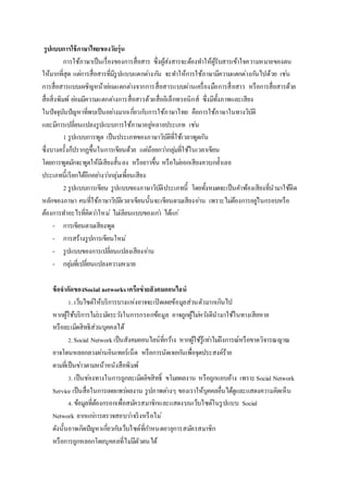 รูปแบบการใช้ภาษาไทยของวัยรุ่น
การใช้ภาษาเป็นเรื่องของการสื่อสาร ซึ่งผู้ส่งสารจะต้องทาให้ผู้รับสารเข้าใจความหมายของตน
ให้มากที่สุด แต่การสื่อสารที่มีรูปแบบแตกต่างกัน จะทาให้การใช้ภาษามีความแตกต่างกันไปด้วย เช่น
การสื่อสารแบบเผชิญหน้าย่อมแตกต่างจากการสื่อสารแบบผ่านเครื่องมือการสื่อสาร หรือการสื่อสารด้วย
สื่อสิ่งพิมพ์ ย่อมมีความแตกต่างการสื่อสารด้วยสื่ออิเล็กทรอนิกส์ ซึ่งมีทั้งภาพและเสียง
ในปัจจุบันปัญหาที่พบเป็นอย่างมากเกี่ยวกับการใช้ภาษาไทย คือการใช้ภาษาในทางวิบัติ
และมีการเปลี่ยนแปลงรูปแบบการใช้ภาษาอยู่หลายประเภท เช่น
1 รูปแบบการพูด เป็นประเภทของภาษาวิบัติที่ใช้เวลาพูดกัน
ซึ่งบางครั้งก็ปรากฏขึ้นในการเขียนด้วย แต่น้อยกว่ากลุ่มที่ใช้ในเวลาเขียน
โดยการพูดมักจะพูดให้มีเสียงสั้นลง หรือยาวขึ้น หรือไม่ออกเสียงควบกล้าเลย
ประเภทนี้เรียกได้อีกอย่างว่ากลุ่มเพี้ยนเสียง
2 รูปแบบการเขียน รูปแบบของภาษาวิบัติประเภทนี้ โดยทั้งหมดจะเป็นคาพ้องเสียงที่นามาใช้ผิด
หลักของภาษา คนที่ใช้ภาษาวิบัติเวลาเขียนนั้นจะเขียนตามเสียงอ่าน เพราะไม่ต้องการอยู่ในกรอบหรือ
ต้องการทาอะไรที่คิดว่าใหม่ ไม่เลียนแบบของเก่า ได้แก่
- การเขียนตามเสียงพูด
- การสร้างรูปการเขียนใหม่
- รูปแบบของการเปลี่ยนแปลงเสียงอ่าน
- กลุ่มที่เปลี่ยนแปลงความหมาย
ข้อจากัดของSocial networksเครือข่ายสังคมออนไลน์
1. เว็บไซต์ให้บริการบางแห่งอาจจะเปิดเผยข้อมูลส่วนตัวมากเกินไป
หากผู้ใช้บริการไม่ระมัดระวังในการกรอกข้อมูล อาจถูกผู้ไม่หวังดีนามาใช้ในทางเสียหาย
หรือละเมิดสิทธิส่วนบุคคลได้
2.Social Network เป็นสังคมออนไลน์ที่กว้าง หากผู้ใช้รู้เท่าไม่ถึงการณ์หรือขาดวิจารณญาณ
อาจโดนหลอกลวงผ่านอินเทอร์เน็ต หรือการนัดเจอกันเพื่อจุดประสงค์ร้าย
ตามที่เป็นข่าวตามหน้าหนังสือพิมพ์
3. เป็นช่องทางในการถูกละเมิดลิขสิทธิ์ ขโมยผลงาน หรือถูกแอบอ้าง เพราะSocial Network
Service เป็นสื่อในการเผยแพร่ผลงาน รูปภาพต่างๆ ของเราให้บุคคลอื่นได้ดูและแสดงความคิดเห็น
4. ข้อมูลที่ต้องกรอกเพื่อสมัครสมาชิกและแสดงบนเว็บไซต์ในรูปแบบ Social
Network ยากแก่การตรวจสอบว่าจริงหรือไม่
ดังนั้นอาจเกิดปัญหาเกี่ยวกับเว็บไซต์ที่กาหนดอายุการสมัครสมาชิก
หรือการถูกหลอกโดยบุคคลที่ไม่มีตัวตนได้
 