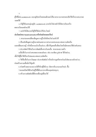 5.
ผู้ใช้ที่เล่นsocialnetwork และอยู่กับหน้าจอคอมพิวเตอร์เป็นเวลานานอาจสายตาเสียได้หรือบางคนอาจต
าบอดได้
6. ถ้าผู้ใช้หมกหมุ่นอยู่กับ socialnetwork มากเกินไปอาจทาให้เสียการเรียนหรือ
ผลการเรียนตกต่าลงได้
7. จะทาให้เสียเวลาถ้าผู้ใช้ใช้อย่างไร้ประโยชน์
ประโยชน์ของ Social networksเครือข่ายสังคมออนไลน์
1.สามารถแลกเปลี่ยนข้อมูลความรู้ในสิ่งที่สนใจร่วมกันได้
2.เป็นคลังข้อมูลความรู้ขนาดย่อมเพราะเราสามารถเสนอและแสดงความคิดเห็น
แลกเปลี่ยนความรู้ หรือตั้งคาถามในเรื่องต่างๆ เพื่อให้บุคคลอื่นที่สนใจหรือมีคาตอบได้ช่วยกันตอบ
3.ประหยัดค่าใช้จ่ายในการติดต่อสื่อสารกับคนอื่น สะดวกและรวดเร็ว
4.เป็นสื่อในการนาเสนอผลงานของตัวเอง เช่น งานเขียน รูปภาพ วีดิโอต่างๆ
เพื่อให้ผู้อื่นได้เข้ามารับชมและแสดงความคิดเห็น
5.ใช้เป็นสื่อในการโฆษณา ประชาสัมพันธ์ หรือบริการลูกค้าสาหรับบริษัทและองค์กรต่างๆ
ช่วยสร้างความเชื่อมั่นให้ลูกค้า
6.ช่วยสร้างผลงานและรายได้ให้แก่ผู้ใช้งาน เกิดการจ้างงานแบบใหม่ๆ ขึ้น
7.คลายเครียดได้สาหรับผู้ใช้ที่ต้องการหาเพื่อนคุยเล่นสนุกๆ
8.สร้างความสัมพันธ์ที่ดีจากเพื่อนสู่เพื่อนได้
 