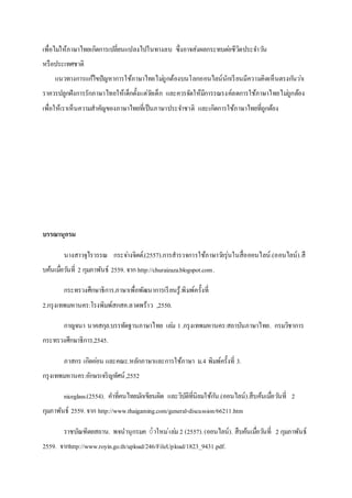 เพื่อไม่ให้ภาษาไทยเกิดการเปลี่ยนแปลงไปในทางลบ ซึ่งอาจส่งผลกระทบต่อชีวิตประจาวัน
หรือประเทศชาติ
แนวทางการแก้ไขปัญหาการใช้ภาษาไทยไม่ถูกต้องบนโลกออนไลน์นักเรียนมีความคิดเห็นตรงกันว่าเ
ราควรปลูกฝังการรักภาษาไทยให้เด็กตั้งแต่วัยเด็ก และควรจัดให้มีการรณรงค์ลดการใช้ภาษาไทยไม่ถูกต้อง
เพื่อให้เราเห็นความสาคัญของภาษาไทยที่เป็นภาษาประจาชาติ และเกิดการใช้ภาษาไทยที่ถูกต้อง
บรรณานุกรม
นางสาวจุไรวรรณ กระจ่างจิตต์.(2557).การสารวจการใช้ภาษาวัยรุ่นในสื่อออนไลน์.(ออนไลน์).สื
บค้นเมื่อวันที่ 2 กุมภาพันธ์ 2559. จาก http://churaizaza.blogspot.com.
กระทรวงศึกษาธิการ.ภาษาเพื่อพัฒนาการเรียนรู้.พิมพ์ครั้งที่
2.กรุงเทพมหานคร:โรงพิมพ์สกสค.ลาดพร้าว ,2550.
กาญจนา นาคสกุล.บรรทัดฐานภาษาไทย เล่ม 1.กรุงเทพมหานคร:สถาบันภาษาไทย. กรมวิชาการ
กระทรวงศึกษาธิการ,2545.
ภาสกร เกิดอ่อน และคณะ.หลักภาษาและการใช้ภาษา ม.4 พิมพ์ครั้งที่ 3.
กรุงเทพมหานคร:อักษรเจริญทัศน์,2552
niceglass.(2554). คาที่คนไทยมักเขียนผิด และวิบัติที่นิยมใช้กัน.(ออนไลน์).สืบค้นเมื่อวันที่ 2
กุมภาพันธ์ 2559. จาก http://www.thaigaming.com/general-discussion/66211.htm
ราชบัณฑิตยสถาน. พจนานุกรมค ำาใหม่เล่ม 2 (2557).(ออนไลน์). สืบค้นเมื่อวันที่ 2 กุมภาพันธ์
2559. จากhttp://www.royin.go.th/upload/246/FileUpload/1823_9431.pdf.
 