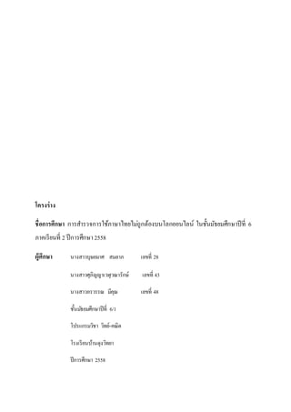 โครงร่าง
ชื่อการศึกษา การสารวจการใช้ภาษาไทยไม่ถูกต้องบนโลกออนไลน์ ในชั้นมัธยมศึกษาปีที่ 6
ภาคเรียนที่ 2 ปีการศึกษา2558
ผู้ศึกษา นางสาวบุษยมาศ สมลาภ เลขที่ 28
นางสาวศุภิญญาเวฬุวณารักษ์ เลขที่ 43
นางสาวอรวรรณ มีคุณ เลขที่ 48
ชั้นมัธยมศึกษาปีที่ 6/1
โปรแกรมวิชา วิทย์-คณิต
โรงเรียนบ้านดุงวิทยา
ปีการศึกษา 2558
 