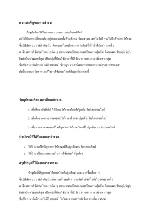 ความสาคัญของการสารวจ
ปัจจุบันโลกได้รับผลกระทบจากกระแสโลกาภิวัตน์
ก่อให้เกิดการเปลี่ยนแปลงอยู่ตลอดเวลาทั้งด้านสังคม วัฒนธรรม เทคโนโลยี รวมไปถึงด้านการใช้ภาษา
ซึ่งมีปัจจัยหนุนนาที่สาคัญนั่น คือความก้าวหน้าทางเทคโนโลยีที่ก้าวล้าไปอย่างรวดเร็ว
เราจึงพบการใช้ภาษาไทยแบบผิด ๆ มากมายจนเกือบจะกลายเป็นความคุ้นชิน โดยเฉพาะในกลุ่มวัยรุ่น
ยิ่งน่าเป็นห่วงมากที่สุด เป็นกลุ่มที่นิยมใช้ภาษาที่มีวิวัฒนาการทางภาษาที่เฉพาะกลุ่ม
ซึ่งเป็นภาษาที่เกือบจะไม่มีไวยากรณ์ ซึ่งปัญหาเหล่านี้มีผลกระทบมากมายต่อประเทศของเรา
ดังนั้นเราควรเร่งหาทางแก้ไขการใช้ภาษาไทยที่ไม่ถูกต้องเหล่านี้
วัตถุประสงค์ของการศึกษาสารวจ
1. เพื่อศึกษาปัจจัยที่ทาให้มีการใช้ภาษาไทยไม่ถูกต้องในโลกออนไลน์
2. เพื่อศึกษาผลกระทบของการใช้ภาษาไทยที่ไม่ถูกต้องในโลกออนไลน์
3. เพื่อหาแนวทางการแก้ไขปัญหาการใช้ภาษาไทยที่ไม่ถูกต้องบนโลกออนไลน์
ประโยชน์ที่ได้รับจากการสารวจ
1. ได้นามาแก้ไขปัญหาการใช้ภาษาที่ไม่ถูกต้องบนโลกออนไลน์
2. ได้นามาเป็นแนวทางการในการใช้ภาษาให้ถูกต้อง
สรุปข้อมูลที่ได้จากการรวบรวม
ปัจจุบันนี้ปัญหาการใช้ภาษาไทยไม่ถูกต้องรุนแรงมากขึ้นเรื่อย ๆ
ซึ่งมีปัจจัยหนุนนาที่สาคัญนั่นคือความก้าวหน้าทางเทคโนโลยีที่ก้าวล้าไปอย่างรวดเร็ว
เราจึงพบการใช้ภาษาไทยแบบผิด ๆ มากมายจนเกือบจะกลายเป็นความคุ้นชิน โดยเฉพาะในกลุ่มวัยรุ่น
ยิ่งน่าเป็นห่วงมากที่สุด เป็นกลุ่มที่นิยมใช้ภาษาที่มีวิวัฒนาการทางภาษาที่เฉพาะกลุ่ม
ซึ่งเป็นภาษาที่เกือบจะไม่มีไวยากรณ์ ไม่ว่าจะจากการรับส่งข้อความสั้น (SMS)
 