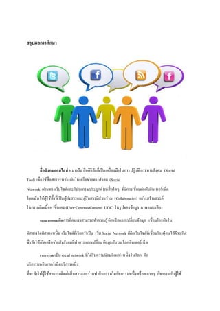 สรุปผลการศึกษา
สื่อสังคมออนไลน์ หมายถึง สื่อดิจิทัลที่เป็นเครื่องมือในการปฏิบัติการทางสังคม (Social
Tool) เพื่อใช้สื่อสารระหว่างกันในเครือข่ายทางสังคม (Social
Network)ผ่านทางเว็บไซต์และโปรแกรมประยุกต์บนสื่อใดๆ ที่มีการเชื่อมต่อกับอินเทอร์เน็ต
โดยเน้นให้ผู้ใช้ทั้งที่เป็นผู้ส่งสารและผู้รับสารมีส่วนร่วม (Collaborative) อย่างสร้างสรรค์
ในการผลิตเนื้อหาขึ้นเอง (User-GenerateContent: UGC) ในรูปของข้อมูล ภาพ และเสียง
Socialnetwork คือการที่คนเราสามารถทาความรู้จักหรือแลกเปลี่ยนข้อมูล เชื่อมโยงกันใน
ทิศทางใดทิศทางหนึ่ง เว็บไซต์ที่เรียกว่าเป็น เว็บ Social Network ก็คือเว็บไซต์ที่เชื่อมโยงผู้คนไว้ด้วยกัน
ซึ่งทาให้เกิดเครือข่ายสังสังคมที่ทาการแลกเปลี่ยนข้อมูลกันบนโลกอินเตอร์เน็ท
Facebook เป็นsocial network ที่ได้รับความนิยมอีกแห่งหนึ่งในโลก คือ
บริการบนอินเทอร์เน็ตบริการหนึ่ง
ที่จะทาให้ผู้ใช้สามารถติดต่อสื่อสารและร่วมทากิจกรรมใดกิจกรรมหนึ่งหรือหลายๆ กิจกรรมกับผู้ใช้
 