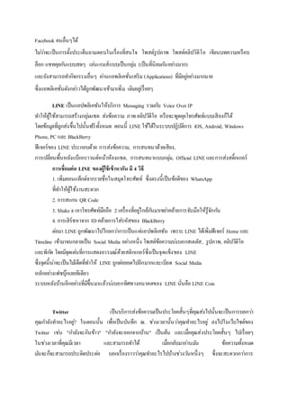 Facebook คนอื่นๆได้
ไม่ว่าจะเป็นการตั้งประเด็นถามตอบในเรื่องที่สนใจ โพสต์รูปภาพ โพสต์คลิปวิดีโอ เขียนบทความหรือบ
ล็อก แชทคุยกันแบบสดๆ เล่นเกมส์แบบเป็นกลุ่ม (เป็นที่นิยมกันอย่างมาก)
และยังสามารถทากิจกรรมอื่นๆ ผ่านแอพลิเคชั่นเสริม (Applications) ที่มีอยู่อย่างมากมาย
ซึ่งแอพลิเคชั่นดังกล่าวได้ถูกพัฒนาเข้ามาเพิ่ม เติมอยู่เรื่อยๆ
LINE เป็นแอปพลิเคชันให้บริการ Messaging รวมกับ Voice Over IP
ทาให้ผู้ใช้สามารถสร้างกลุ่มแชต ส่งข้อความ ภาพ คลิปวิดีโอ หรือจะพูดคุยโทรศัพท์แบบเสียงก็ได้
โดยข้อมูลที่ถูกส่งขึ้นไปนั้นฟรีทั้งหมด ตอนนี้ LINE ใช้ได้ในระบบปฏิบัติการ iOS, Android, Windows
Phone, PC และ BlackBerry
ฟีเจอร์ของ LINE ประกอบด้วย การส่งข้อความ, การสนทนาด้วยเสียง,
การเปลี่ยนพื้นหลังแบ็กกราวนด์หน้าห้องแชต, การสนทนาแบบกลุ่ม, Official LINE และการส่งสติ๊กเกอร์
การเชื่อมต่อ LINE ของผู้ใช้เข้าหากัน มี 4 วิธี
1. เพิ่มคอนแท็กต์จากรายชื่อในสมุดโทรศัพท์ ซึ่งตรงนี้เป็นข้อดีของ WhatsApp
ที่ทาให้ผู้ใช้งานสะดวก
2. การสแกน QR Code
3. Shake it เอาโทรศัพท์มือถือ 2 เครื่องที่อยู่ใกล้กันมาเขย่าคล้ายการจับมือให้รู้จักกัน
4. การเสิร์ชหาจาก IDคล้ายการใส่รหัสของ BlackBerry
ต่อมา LINE ถูกพัฒนาไปไกลกว่าการเป็นแค่แอปพลิเคชัน เพราะ LINE ได้เพิ่มฟีเจอร์ Home และ
Timeline เข้ามาจนกลายเป็น Social Media อย่างหนึ่ง โพสต์ข้อความบ่งบอกสเตตัส, รูปภาพ, คลิปวิดีโอ
และพิกัด โดยมีจุดเด่นที่การแสดงอารมณ์ด้วยสติกเกอร์ซึ่งเป็นจุดแข็งของ LINE
ซึ่งจุดนี้น่าจะเป็นไม้เด็ดที่ทาให้ LINE ถูกต่อยอดไปอีกมากและเบียด Social Media
หลักอย่างเฟซบุ๊กเลยทีเดียว
ระบบหลังบ้านอีกอย่างที่มีขึ้นมาแล้วบ่งบอกทิศทางอนาคตของ LINE นั่นคือ LINE Coin
Twitter เป็นบริการส่งข้อความเป็นประโยคสั้นๆที่คุณส่งไปนั้นจะเป็นการบอกว่า
คุณกาลังทาอะไรอยู่? ในตอนนั้น เพื่อเป็นบันทึก ณ. ช่วงเวลานั้นว่าคุณทาอะไรอยู่ ลงไปในเว็บไซต์ของ
Twitter เช่น "กาลังจะกินข้าว" "กาลังจะออกจากบ้าน" เป็นต้น และเมื่อคุณส่งประโยคสั้นๆ ไปเรื่อยๆ
ในช่วงเวลาที่คุณมีเวลา และสามารถทาได้ เมื่อกลับมาอ่านมัน ข้อความทั้งหมด
มันจะก็จะสามารถประติดประต่อ บอกเรื่องราวว่าคุณทาอะไรไปบ้างช่วงวันหนึ่งๆ ซึ่งจะสะดวกกว่าการ
 