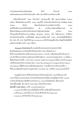 มานั่งหลังคดหลังแข็งมานั่งเขียนบล็อก ทั้งวัน นี้แหละที่ Twitter
เลยเข้ามาทดแทนและช่วยให้คนไม่ชอบเขียน บล็อก หันมาใช้บริการพวกนี้เยอะมากขึ้น
แต่สิ่งหนึ่งที่มาช่วยให้ Twitter มีประโยชน์ และสนุกมากขึ้น ก็คือ คุณสามารถติดตาม (Follow)
คนอื่นๆ ที่เค้าเขียนข้อความลงไปใน Twitter ของเค้าได้ ว่าเค้าคนนั้นกาลังทาอะไรอยู่ โดยเมื่อคุณ ติดตาม
(Follow) เค้าแล้ว เมื่อคนนั้นเค้าทาอะไรและพิมพ์อะไรลงไปใน Twitter
คุณก็ได้รับข้อความเหล่านั้นด้วยไปพร้อมๆ กัน และก็สามารถติดตามได้ทีละหลายๆ คน
ซึ่งก็จะทาให้คุณทราบว่าเค้าเหล่านั้นกาลังทาอะไรอยู่ในขณะนั้นทันที จะเห็นว่า Twitter
ก็เริ่มกลายเป็นเครื่องมือในการกระจายข้อมูล (Broadcast) ของคนๆ หนึ่ง ไปยังคนหลายๆ คนได้ง่ายๆ
ผ่านเครือข่ายอินเทอร์เน็ต และที่สาคัญคือ คุณสามารถส่งข้อความเข้า Twitter ผ่านโทรศัพท์มือถือได้ง่ายๆ
ผ่าน SMS หรือ WAP โดยเข้าไปที่ http://m.twitter.com ดังนั้นไม่ว่าคุณอยู่ไหนก็ตาม ที่คุณมีโทรศัพท์มือถือ
คุณก็สามารถส่งข้อความเข้า Twitter ได้ง่ายๆ
Instagram (อินสตาแกรม) คือ แอพพลิเคชั่นถ่ายภาพและแต่งภาพบนสมาร์ทโฟน
ที่มาพร้อมกับลูกเล่นการแต่งเติมสีสันให้กับรูปภาพด้วย Filters (ฟิลเตอร์) ต่าง ๆ
ที่ให้เราสามารถเลือกปรับภาพได้หลากหลายและสวยงาม แนวอาร์ต ๆได้ตามใจชอบทั้งในเรื่องของ สี
แสง เรียกได้ว่าสามารถปรับอารมณ์ของรูปภาพได้ตามต้องการ และสามารถแชร์รูปภาพสวย ๆอวดเพื่อน ๆ
ที่อยู่ในสังคมออนไลน์อื่น ๆ เช่นTwitter, Facebook, Tumblr และ Foursquare เป็นต้น และในตัว Instagram
เองก็เป็นสังคมออนไลน์การแบ่งปันภาพถ่าย (Social Photo Sharing) เพราะ Instagram มีระบบ Followers
และ Following ให้ผู้ใช้งานสามารถเลือกติดตามชมรูปภาพ ความเคลื่อนไหวการใช้งานของเพื่อน ๆ
ที่ใช้งานแอพพลิเคชั่นหากถูกใจ ชอบรูปภาพไหน สามารถกด Like รวมไปถึง Comment รูปภาพนั้นได้
E-mail คือ จดหมาย ที่ใช้รับส่งกันโดยผ่านเครือข่ายคอมพิวเตอร์ บางแห่งใช้เฉพาะภายใน
บางแห่งใช้เฉพาะภายนอกองค์กร (สาหรับเครือข่ายคอมพิวเตอร์ที่มีขนาดใหญ่ที่สุดในโลกคือ internet)
การใช้งานก็เหมือนกับเราพิมพ์ข้อความในโปรแกรม word จากนั้นก็คลิกคาสั่ง เพื่อส่งออกไป
โดยจะมีชื่อของผู้รับ ซึ่งเราเรียกว่า Email Address เป็นหลักในการรับส่ง
รูปแบบชื่อ EmailAddress จะเป็น yourname@sanook.com
1. yourname คือ ชื่อที่เราสามารถตั้งเป็นชื่ออะไรก็ได้ (แต่ต้องไม่ซ้ากับของคนอื่น)
2. เครื่องหมาย @ สาหรับกั้นระหว่าง ชื่อกับ ชื่อเว็บไซต์ หรือ domain name
3. sanook.com คือ ชื่อเว็บไซต์ หรือ domain name
 