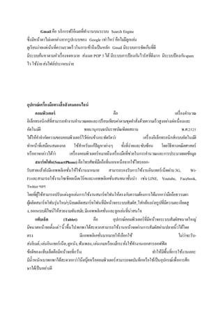 Gmail คือ บริการฟรีอีเมลที่ทางานบนระบบ Search Engine
ซึ่งมีหน้าตาไม่แตกต่างจากรูปแบบของ Google เท่าไหร่คือไม่มีลูกเล่น
ดูเรียบง่ายแต่เน้นที่ความรวดเร็วในการเข้าถึงเป็นหลัก Gmail มีระบบการจัดเก็บที่ดี
มีระบบค้นหาตามหัวเรื่องจดหมาย ส่งเมล POP 3 ได้ มีระบบการป้องกันไวรัสที่ดีมาก มีระบบป้องกันspam
ไว ใช้ง่ายส่งไฟล์ประกอบง่าย
อุปกรณ์เครื่องมือทางสื่อสังคมออนไลน์
คอมพิวเตอร์ คือ เครื่องคานวณ
อิเล็กทรอนิกส์ที่สามารถทางานคานวณผลและเปรียบเทียบค่าตามชุดคาสั่งด้วยความเร็วสูงอย่างต่อเนื่องและ
อัตโนมัติ พจนานุกรมฉบับราชบัณฑิตยสถาน พ.ศ.2525
ได้ให้คาจากัดความของคอมพิวเตอร์ไว้ค่อนข้างกะทัดรัดว่า เครื่องอิเล็กทรอนิกส์แบบอัตโนมัติ
ทาหน้าที่เสมือนสมองกล ใช้สาหรับแก้ปัญหาต่างๆ ทั้งที่ง่ายและซับซ้อน โดยวิธีทางคณิตศาสตร์
หรืออาจกล่าวได้ว่า เครื่องคอมพิวเตอร์หมายถึงเครื่องมือที่ช่วยในการคานวณและการประมวลผลข้อมูล
สมาร์ทโฟน(SmartPhone) คือโทรศัพท์มือถือที่นอกเหนือจากใช้โทรออก-
รับสายแล้วยังมีแอพพลิเคชั่นให้ใช้งานมากมาย สามารถรองรับการใช้งานอินเทอร์เน็ตผ่าน3G, Wi-
Fiและสามารถใช้งานโซเชียลเน็ตเวิร์คและแอพพลิเคชั่นสนทนาชั้นนา เช่นLINE, Youtube, Facebook,
Twitterฯลฯ
โดยที่ผู้ใช้สามารถปรับแต่งลูกเล่นการใช้งานสมาร์ทโฟนให้ตรงกับความต้องการได้มากกว่ามือถือธรรมดา
ผู้ผลิตสมาร์ทโฟนรุ่นใหม่ๆนิยมผลิตสมาร์ทโฟนที่มีหน้าจอระบบสัมผัส,ใส่กล้องถ่ายรูปที่มีความละเอียดสู
ง,ออกแบบดีไซน์ให้สวยงามทันสมัย,มีแอพพลิเคชั่นและลูกเล่นที่น่าสนใจ
แท็บเล็ต (Tablet) คือ อุปกรณ์คอมพิวเตอร์ที่มีหน้าจอระบบสัมผัสขนาดใหญ่
มีขนาดหน้าจอตั้งแต่7นิ้วขึ้นไปพกพาได้สะดวกสามารถใช้งานหน้าจอผ่านการสัมผัสผ่านปลายนิ้วได้โดย
ตรง มีแอพพลิเคชั่นมากมายให้เลือกใช้ ไม่ว่าจะรับ-
ส่งอีเมล์,เล่นอินเทอร์เน็ต,ดูหนัง,ฟังเพลง,เล่นเกมหรือแม้กระทั่งใช้ทางานเอกสารออฟฟิต
ข้อดีของแท็บเล็ตคือมีหน้าจอที่กว้าง ทาให้มีพื้นที่การใช้งานเยอะ
มีน้าหนักเบาพกพาได้สะดวกกว่าโน๊ตบุ๊คหรือคอมพิวเตอร์สามารถจดบันทึกหรือใช้เป็นอุปกรณ์เพื่อการศึก
ษาได้เป็นอย่างดี
 