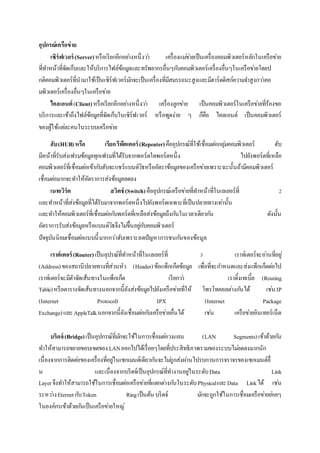 อุปกรณ์เครือข่าย
เซิร์ฟเวอร์ (Server)หรือเรียกอีกอย่างหนึ่งว่า เครื่องแม่ข่ายเป็นเครื่องคอมพิวเตอร์หลักในเครือข่าย
ที่ทาหน้าที่จัดเก็บและให้บริการไฟล์ข้อมูลและทรัพยากรอื่นๆกับคอมพิวเตอร์เครื่องอื่นๆในเครือข่ายโดยป
กติคอมพิวเตอร์ที่นามาใช้เป็นเซิร์ฟเวอร์มักจะเป็นเครื่องที่มีสมรรถนะสูงและมีฮาร์ดดิสก์ความจาสูงกว่าคอ
มพิวเตอร์เครื่องอื่นๆในเครือข่าย
ไคลเอนต์ (Client)หรือเรียกอีกอย่างหนึ่งว่า เครื่องลูกข่าย เป็นคอมพิวเตอร์ในเครือข่ายที่ร้องขอ
บริการและเข้าถึงไฟล์ข้อมูลที่จัดเก็บในเซิร์ฟเวอร์ หรือพูดง่าย ๆ ก็คือ ไคลเอนต์ เป็นคอมพิวเตอร์
ของผู้ใช้แต่ละคนในระบบเครือข่าย
ฮับ(HUB)หรือ เรียกรีพีตเตอร์(Repeater)คืออุปกรณ์ที่ใช้เชื่อมต่อกลุ่มคอมพิวเตอร์ ฮับ
มีหน้าที่รับส่งเฟรมข้อมูลทุกเฟรมที่ได้รับจากพอร์ตใดพอร์ตหนึ่ง ไปยังพอร์ตที่เหลือ
คอมพิวเตอร์ที่เชื่อมต่อเข้ากับฮับจะแชร์แบนด์วิธหรืออัตราข้อมูลของเครือข่ายเพราะฉะนั้นถ้ามีคอมพิวเตอร์
เชื่อมต่อมากจะทาให้อัตราการส่งข้อมูลลดลง
เนทเวิร์ค สวิตช์ (Switch)คืออุปกรณ์เครือข่ายที่ทาหน้าที่ในเลเยอร์ที่ 2
และทาหน้าที่ส่งข้อมูลที่ได้รับมาจากพอร์ตหนึ่งไปยังพอร์ตเฉพาะที่เป็นปลายทางเท่านั้น
และทาให้คอมพิวเตอร์ที่เชื่อมต่อกับพอร์ตที่เหลือส่งข้อมูลถึงกันในเวลาเดียวกัน ดังนั้น
อัตราการรับส่งข้อมูลหรือแบนด์วิธจึงไม่ขึ้นอยู่กับคอมพิวเตอร์
ปัจจุบันนิยมเชื่อมต่อแบบนี้มากกว่าฮับเพราะลดปัญหาการชนกันของข้อมูล
เราต์เตอร์(Router)เป็นอุปรณ์ที่ทาหน้าที่ในเลเยอร์ที่ 3 เราท์เตอร์จะอ่านที่อยู่
(Address)ของสถานีปลายทางที่ส่วนหัว (Header)ข้อแพ็กเก็ตข้อมูล เพื่อที่จะกาหนดและส่งแพ็กเก็ตต่อไป
เราท์เตอร์จะมีตัวจัดเส้นทางในแพ็กเก็ต เรียกว่า เราติ้งเทเบิ้ล (Routing
Table)หรือตารางจัดเส้นทางนอกจากนี้ยังส่งข้อมูลไปยังเครือข่ายที่ให้ โพรโทคอลต่างกันได้ เช่นIP
(Internet Protocol) IPX (Internet Package
Exchange)และAppleTalkนอกจากนี้ยังเชื่อมต่อกับเครือข่ายอื่นได้ เช่น เครือข่ายอินเทอร์เน็ต
บริดจ์(Bridge)เป็นอุปกรณ์ที่มักจะใช้ในการเชื่อมต่อวงแลน (LAN Segments)เข้าด้วยกัน
ทาให้สามารถขยายขอบเขตของLANออกไปได้เรื่อยๆโดยที่ประสิทธิภาพรวมของระบบไม่ลดลงมากนัก
เนื่องจากการติดต่อของเครื่องที่อยู่ในเซกเมนต์เดียวกันจะไม่ถูกส่งผ่านไปรบกวนการจราจรของเซกเมนต์อื่
น และเนื่องจากบริดจ์เป็นอุปกรณ์ที่ทางานอยู่ในระดับData Link
Layerจึงทาให้สามารถใช้ในการเชื่อมต่อเครือข่ายที่แตกต่างกันในระดับPhysicalและData Linkได้ เช่น
ระหว่างEternetกับToken Ringเป็นต้น บริดจ์ มักจะถูกใช้ในการเชื่อมเครือข่ายย่อยๆ
ในองค์กรเข้าด้วยกันเป็นเครือข่ายใหญ่
 