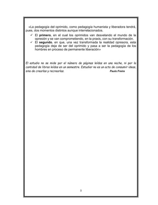 3
«La pedagogía del oprimido, como pedagogía humanista y liberadora tendrá,
pues, dos momentos distintos aunque interrelacionados.
 El primero, en el cual los oprimidos van desvelando el mundo de la
opresión y se van comprometiendo, en la praxis, con su transformación.
 El segundo, en que, una vez transformada la realidad opresora, esta
pedagogía deja de ser del oprimido y pasa a ser la pedagogía de los
hombres en proceso de permanente liberación»
El estudio no se mide por el número de páginas leídas en una noche, ni por la
cantidad de libros leídos en un semestre. Estudiar no es un acto de consumir ideas,
sino de crearlas y recrearlas. Paulo Freire
 