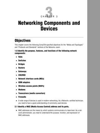 3C H A P T E R 3
Networking Components and
Devices
Objectives
This chapter covers the following CompTIA-specified objectives for the “Media and Topologies”
and “Protocols and Standards” sections of the Network+ exam:
1.6 Identify the purpose, features, and functions of the following network
components:
. Hubs
. Switches
. Bridges
. Routers
. Gateways
. CSU/DSU
. Network interface cards (NICs)
. ISDN adapters
. Wireless access points (WAPs)
. Modems
. Transceivers (media converters)
. Firewalls
. A wide range of devices is used in modern networking. As a Network+ certified technician,
you need to have a good understanding of commonly used devices.
2.1 Identify a MAC (Media Access Control) address and its parts.
. MAC addresses are the means by which systems communicate at a base level. As a net-
work administrator, you need to understand the purpose, function, and expression of
MAC addresses.
07 2556 ch03.qxd 5/23/05 11:36 AM Page 117
 