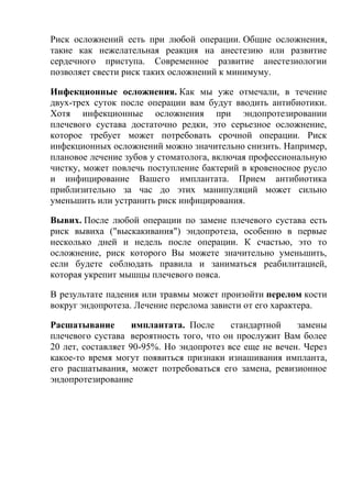 Риск осложнений есть при любой операции. Общие осложнения,
такие как нежелательная реакция на анестезию или развитие
сердечного приступа. Современное развитие анестезиологии
позволяет свести риск таких осложнений к минимуму.
Инфекционные осложнения. Как мы уже отмечали, в течение
двух-трех суток после операции вам будут вводить антибиотики.
Хотя инфекционные осложнения при эндопротезировании
плечевого сустава достаточно редки, это серьезное осложнение,
которое требует может потребовать срочной операции. Риск
инфекционных осложнений можно значительно снизить. Например,
плановое лечение зубов у стоматолога, включая профессиональную
чистку, может повлечь поступление бактерий в кровеносное русло
и инфицирование Вашего имплантата. Прием антибиотика
приблизительно за час до этих манипуляций может сильно
уменьшить или устранить риск инфицирования.
Вывих. После любой операции по замене плечевого сустава есть
риск вывиха ("выскакивания") эндопротеза, особенно в первые
несколько дней и недель после операции. К счастью, это то
осложнение, риск которого Вы можете значительно уменьшить,
если будете соблюдать правила и заниматься реабилитацией,
которая укрепит мышцы плечевого пояса.
В результате падения или травмы может произойти перелом кости
вокруг эндопротеза. Лечение перелома зависти от его характера.
Расшатывание имплантата. После стандартной замены
плечевого сустава вероятность того, что он прослужит Вам более
20 лет, составляет 90-95%. Но эндопротез все еще не вечен. Через
какое-то время могут появиться признаки изнашивания импланта,
его расшатывания, может потребоваться его замена, ревизионное
эндопротезирование
 