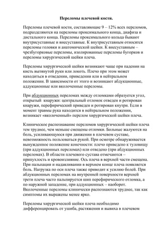 Переломы плечевой кости.
Переломы плечевой кости, составляющие 9 – 12% всех переломов,
подразделяются на переломы проксимального конца, диафиза и
дистального конца. Переломы проксимального кольца бывают
внутрисуставные и внесуставные. К внутрисуставным относятся
переломы головки и анатомической шейки. К внесуставным –
чрезбугорковые переломы, изолированные переломы бугорков и
переломы хирургической шейки плеча.
Переломы хирургической шейки возникают чаще при падении на
кисть вытянутой руки или локоть. Плечо при этом может
находиться в отведении, приведении или в нейтральном
положении. В зависимости от этого и возникают абдукционные,
аддукционные или вколоченные переломы.
При абдукционных переломах между отломками образуется угол,
открытый кнаружи: центральный отломок отведен и ротирован
кнаружи, перефирический приведен и ротирован кнутри. Если в
момент травмы рука находится в нейтральном положении,
возникает «вколоченный» перелом хирургической шейки плеча.
Клиническое распознавание переломов хирургической шейки плеча
тем труднее, чем меньше смещены отломки. Больные жалуются на
боль, усиливающуюся при движении в плечевом суставе,
невозможность пользоваться рукой. При осмотре обнаруживается
вынужденное положение конечности: плечо приведено к туловищу
(при аддукционных переломах) или отведено (при абдукционных
переломах). В области плечевого сустава отмечаются –
припухлость и кровоизлияние. Ось плеча в верхней части смещена.
При пальпации и надавливании в верхнем конце плеча появляется
боль. Нагрузка по оси плеча также приводит к усилию болей. При
абдукционных переломах на внутренней поверхности верхней
трети плеча часто пальпируется шип перефирического отломка, а
по наружной западение, при аддукционных – наоборот.
Вколоченные переломы клинически распознаются труднее, так как
симптомы их выражены менее ярко.
Переломы хирургической шейки плеча необходимо
дифференцировать от ушиба, растяжения и вывиха в плечевом
 