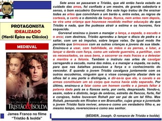 Literatura Brasileira Prof. Márcio Hilário
PROTAGONISTA
IDEALIZADO
(Herói Épico ou Clássico)
MEDIEVAL
Sete anos se passaram e Tristão, que até então havia estado ao
cuidado das amas, foi confiado a um mestre, de grande sabedoria e
senso, o bom escudeiro Gorvenal. Ora este logo tratou de lhe ensinar
todas as artes que convinham a um barão e, entre estas, as regras da
cortesia, o canto e o domínio da harpa. Nunca, nem antes nem depois,
se vira uma criança que houvesse recebido melhor educação do que
Tristão e nada, que lhe pudesse atrair a estima e os louvores, fora
esquecido.
Gorvenal ensinou o jovem a manejar a lança, a espada, o escudo e
o arco; com destreza, Tristão aprendeu a lançar o disco de pedra e a
saltar, com um só impulso, sobre largas valas. De igual modo lhe
permitia que brincasse com as outras crianças e jovens da sua idade.
Ensinou-o a usar, com habilidade, as mãos e as pernas, a lutar, a
lançar o dardo com força, como um valente guerreiro, a partilhar, com
os necessitados, os seus bens, a socorrer os mais fracos e a detestar
a mentira e a felonia. Também o instruiu nas artes de cavalgar
carregando o escudo, numa das mãos, e a manejar a espada, na outra,
para que nas batalhas possuísse a força e o conhecimento do
vencedor. E quando o jovem Tristão cavalgava juntamente com os
outros escudeiros, ninguém que o visse conseguiria afastar dele os
olhos tal o seu porte o distinguia, e dir-se-ia que ele, o cavalo e as
armas constituíam um só corpo que nunca havia sido separado. Por
último, ensinou-o a falar como um homem cortês e a jamais faltar à
palavra dada pois se o fizesse seria, por certo, desprezado. Vendo-o,
assim, nobre e distinto, largo de ombros, estreito de flancos, forte, fiel
e corajoso, todos louvavam Rohalt por ser pai de um tal filho. Mas
Rohalt, pensando em Rivalen e em Brancaflor, cujas graça e juventude
o jovem Tristão fazia reviver, amava-o como um verdadeiro filho e, ao
mesmo tempo, reverenciava-o como seu senhor.
(BÉDIER, Joseph. O romance de Tristão e Isolda)
James Franco no filme
“Tristão & Isolda”
 