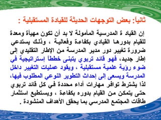 : ‫المستقبلية‬ ‫للقيادة‬ ‫الحديثة‬ ‫التوجهات‬ ‫بعض‬ :‫ا‬ً ‫ةثاني‬
‫ومعدة‬ ‫مهيأة‬ ‫تكون‬ ‫أن‬ ‫بد‬ ‫ل‬ ‫المأمولة‬ ‫المدرسية‬ ‫ة‬ ‫القياد‬ ‫إن‬
‫يستدعي‬ ‫وذلصك‬ ، ‫وفعاليصة‬ ‫بكفا ءصة‬ ‫القيادي‬ ‫بدورهصا‬ ‫للقيام‬
‫إلى‬ ‫التقليدي‬ ‫الطار‬ ‫مصن‬ ‫المدرسصة‬ ‫مديصر‬ ‫دور‬ ‫تغييصر‬ ‫ضرورة‬
،‫جديصد‬ ‫إطار‬‫في‬ ‫إسصتراتيجية‬ ‫ا‬ً ‫خطط‬ ‫يتبنصى‬ ‫تربوي‬ ‫قائصد‬ ‫فهصو‬
‫داخل‬ ‫التغيير‬ ‫عمليات‬ ‫ويقود‬ ، ‫مستقبلية‬ ‫علمية‬ ‫رؤية‬ ‫ضو ء‬
،‫فيها‬ ‫المطلوب‬ ‫النوعي‬ ‫التطوير‬ ‫إحداث‬ ‫إلى‬ ‫ويسعى‬ ‫المدرسة‬
‫تربوي‬ ‫قائد‬ ‫كصل‬ ‫فصي‬ ‫محددة‬ ‫أدا ء‬ ‫مهارات‬ ‫توافصر‬ ‫يشترط‬ ‫لذا‬
‫استثمار‬ ‫ويسصتطيع‬ ، ‫بكفا ءصة‬ ‫بدوره‬ ‫القيام‬ ‫مصن‬ ‫يتمكصن‬ ‫حتصى‬
. ‫المنشودة‬ ‫الهداف‬ ‫يحقق‬ ‫بما‬ ‫المدرسي‬ ‫المجتمع‬ ‫طاقات‬
 