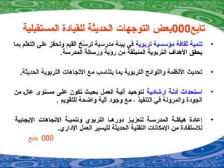 ‫تابع‬000‫المستقبلية‬ ‫للقيادة‬ ‫الحديثة‬ ‫التوجهات‬ ‫بعض‬
•‫تربوية‬ ‫مؤسسية‬ ‫ةثقافة‬ ‫تنمية‬‫بما‬ ‫لم‬ّ‫ة‬‫التع‬ ‫على‬ ‫وتحفز‬ ‫القيم‬ ‫س خ‬ّ‫ة‬ ‫تر‬ ‫مدرسية‬ ‫بيئة‬ ‫في‬
.‫المدرسة‬ ‫ورسالة‬ ‫رؤية‬ ‫من‬ ‫المنبثقة‬ ‫التربوية‬ ‫الهداف‬ ‫يحقق‬
•.‫الحديثة‬ ‫التربوية‬ ‫التجاهات‬ ‫مع‬ ‫يتناسب‬ ‫بما‬ ‫التربوية‬ ‫واللوائح‬ ‫النظمة‬ ‫تحديث‬
•‫إرشاديصة‬ ‫أدلصة‬ ‫اسصتحداث‬‫من‬ ‫لص‬ٍ  ‫عا‬ ‫مسصتوى‬ ‫علصى‬ ‫تكون‬ ‫بحيث‬ ‫العمل‬ ‫آليصة‬ ‫لتوحيصد‬
. ‫للتقويم‬ ‫واضحة‬ ‫آلية‬ ‫وجود‬ ‫مع‬ ، ‫التنفيذ‬ ‫في‬ ‫والمرونة‬ ‫الجودة‬
•‫اليجابية‬ ‫التجاهات‬ ‫وتنميصة‬ ‫التربوي‬ ‫دورهصا‬ ‫لتعزيصز‬ ‫المدرسصة‬ ‫هيكلصة‬ ‫إعادة‬
.‫الداري‬ ‫العمل‬ ‫لتيسير‬ ‫الحديثة‬ ‫التقنية‬ ‫المكانات‬ ‫من‬ ‫للستفادة‬
000‫يتبع‬
 