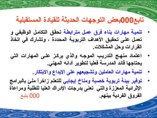 ‫تابع‬000‫المستقبلية‬ ‫للقيادة‬ ‫الحديثة‬ ‫التوجهات‬ ‫بعض‬
•‫عممل‬ ‫فرق‬ ‫بناء‬ ‫مهارات‬ ‫تنميمة‬‫مترابطمة‬‫و‬ ‫الوظيفي‬ ‫التكاممل‬ ‫تحقمق‬
‫اتخاذ‬ ‫في‬ ‫وتشارك‬ ، ‫المحددة‬ ‫التربويمة‬ ‫الدهداف‬ ‫تحقيمق‬ ‫علمى‬ ‫تعممل‬
.‫المشكلت‬ ‫وحل‬ ‫القرارات‬
•‫التي‬ ‫المهارات‬ ‫علمى‬ ‫يركمز‬ ‫والذي‬ ‫الموجمه‬ ‫التدريمب‬ ‫منهمج‬ ‫اعتماد‬
.‫المهني‬ ‫أدائه‬ ‫لتطوير‬ ‫فعليا‬ ‫المدرسة‬ ‫قائد‬ ‫يحتاجها‬
•.‫والبتكار‬ ‫البداع‬ ‫على‬ ‫وتشجيعهم‬ ‫العاملين‬ ‫مهارات‬ ‫تنمية‬
•‫إيجابي‬ ‫ومناخ‬ ‫خصبة‬ ‫تربوية‬ ‫بيئة‬ ‫توفير‬‫بالبرامج‬ ‫ملئ‬ ‫ا‬ً ‫زاخر‬ ‫للتعلم‬
‫ومراعاة‬ ‫للطلبة‬ ‫العليا‬ ‫الدراك‬ ‫بدرجات‬ ‫تعنى‬ ‫والتي‬ ‫المعززة‬ ‫الرثرائية‬
.‫بينهم‬ ‫الفردية‬ ‫الفروق‬000‫يتبع‬
 