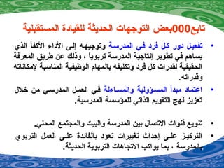 ‫تابع‬000‫المستقبلية‬ ‫للقيادة‬ ‫الحديثة‬ ‫التوجهات‬ ‫بعض‬
•‫المدرسمة‬ ‫فمي‬ ‫فرد‬ ‫كمل‬ ‫دور‬ ‫تفعيمل‬‫الذي‬ ‫الكفأ‬ ‫الداء‬ ‫إلمى‬ ‫وتوجيهمه‬
‫المعرفة‬ ‫طريق‬ ‫عن‬ ‫وذلك‬ ، ‫ا‬ً ‫تربوي‬ ‫المدرسة‬ ‫إنتاجية‬ ‫تطوير‬ ‫في‬ ‫يسادهم‬
‫لمكاناته‬ ‫المناسبة‬ ‫الوظيفية‬ ‫بالمهام‬ ‫وتكليفه‬ ‫فرد‬ ‫كل‬ ‫لقدرات‬ ‫الحقيقية‬
.‫وقدراته‬
•‫والمسماءلة‬ ‫المسمؤولية‬ ‫مبدأ‬ ‫اعتماد‬‫خل ل‬ ‫من‬ ‫المدرسمي‬ ‫العممل‬ ‫فمي‬
.‫المدرسية‬ ‫للمؤسسة‬ ‫الذاتي‬ ‫التقويم‬ ‫نهج‬ ‫تعزيز‬
•.‫المحلي‬ ‫والمجتمع‬ ‫والبيت‬ ‫المدرسة‬ ‫بين‬ ‫التصا ل‬ ‫قنوات‬ ‫تنويع‬
•‫التربوي‬ ‫العمل‬ ‫علمى‬ ‫بالفائدة‬ ‫تعود‬ ‫تغييرات‬ ‫إحداث‬ ‫علمى‬ ‫التركيمز‬
.‫الحديثة‬ ‫التربوية‬ ‫التجادهات‬ ‫يواكب‬ ‫بما‬ ، ‫بالمدرسة‬
 