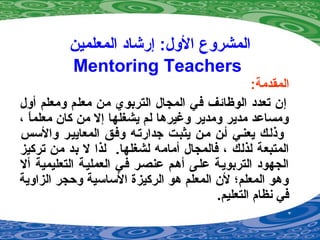 ‫المعلمين‬ ‫إرشاد‬ :‫الو ل‬ ‫المشروع‬
Mentoring Teachers
:‫المقدمة‬
‫أو ل‬ ‫ومعلم‬ ‫معلم‬ ‫من‬ ‫التربوي‬ ‫المجا ل‬ ‫في‬ ‫الوظائف‬ ‫تعدد‬ ‫إن‬
، ‫ا‬ً ‫معلم‬ ‫كان‬ ‫من‬ ‫إل‬ ‫يشغلها‬ ‫لم‬ ‫وغيردها‬ ‫ومدير‬ ‫مدير‬ ‫ومساعد‬
‫والسس‬ ‫المعاييمر‬ ‫وفمق‬ ‫جدارتمه‬ ‫يثبمت‬ ‫ممن‬ ‫أمن‬ ‫يعنمي‬ ‫وذلمك‬
‫لشغلها‬ ‫أمامه‬ ‫فالمجا ل‬ ، ‫لذلك‬ ‫المتبعة‬.‫تركيز‬ ‫من‬ ‫بد‬ ‫ل‬ ‫لذا‬
‫أل‬ ‫التعليمية‬ ‫العمليمة‬ ‫فمي‬ ‫عنصمر‬ ‫أدهمم‬ ‫علمى‬ ‫التربويمة‬ ‫الجهود‬
‫الزاوية‬ ‫وحجر‬ ‫الساسية‬ ‫الركيزة‬ ‫دهو‬ ‫المعلم‬ ‫لن‬ ‫المعلم؛‬ ‫ودهو‬
.‫التعليم‬ ‫نظام‬ ‫في‬
 