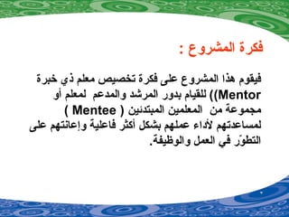 : ‫المشروع‬ ‫فكرة‬
‫خبرة‬ ‫ذي‬ ‫معلم‬ ‫تخصيص‬ ‫فكرة‬ ‫على‬ ‫المشروع‬ ‫دهذا‬ ‫فيقوم‬
Mentor(‫أو‬ ‫لمعلم‬ ‫والمدعم‬ ‫المرشد‬ ‫بدور‬ ‫للقيام‬ (
) ‫المبتدئين‬ ‫المعلمين‬ ‫من‬ ‫مجموعة‬Mentee(
‫على‬ ‫وإعانتهم‬ ‫فاعلية‬ ‫أكثر‬ ‫بشكل‬ ‫عملهم‬ ‫لداء‬ ‫لمساعدتهم‬
.‫والوظيفة‬ ‫العمل‬ ‫في‬ ‫ور‬ّ‫ر‬ ‫التط‬
 