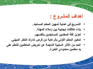 : ‫المشروع‬ ‫أدهداف‬
•.‫المستجد‬ ‫المعلم‬ ‫تمهين‬ ‫عملية‬ ‫في‬ ‫التسريع‬
•.‫المهنة‬ ‫زملء‬ ‫بين‬ ‫إيجابية‬ ‫علقات‬ ‫بناء‬
•.‫بأنفسهم‬ ‫المستجدين‬ ‫المعلمين‬ ‫رثقة‬ ‫تعزيز‬
•.‫المهني‬ ‫التعثر‬ ‫تدارك‬ ‫فرص‬ ‫من‬ ‫بالرعاية‬ ‫الولى‬ ‫المعلم‬ ‫تمكين‬
•‫على‬ ‫لم‬ّ‫ر‬‫للتع‬ ‫لمين‬ّ‫ر‬‫المتع‬ ‫تعريض‬ ‫عن‬ ‫الناجمة‬ ‫السلبية‬ ‫الرثار‬ ‫من‬ ‫الحد‬
.‫الخبرة‬ ‫محدودي‬ ‫معلمين‬ ‫يد‬
 