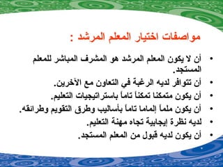 : ‫المرشد‬ ‫المعلم‬ ‫اختيار‬ ‫مواصفات‬
•‫للمعلم‬ ‫المباشر‬ ‫المشرف‬ ‫دهو‬ ‫المرشد‬ ‫المعلم‬ ‫يكون‬ ‫ل‬ ‫أن‬
.‫المستجد‬
•.‫الخرين‬ ‫مع‬ ‫التعاون‬ ‫في‬ ‫الرغبة‬ ‫لديه‬ ‫تتوافر‬ ‫أن‬
•.‫التعليم‬ ‫باستراتيجيات‬ ‫ا‬ً ‫تام‬ ‫ا‬ً ‫تمكن‬ ‫متمكنا‬ ‫يكون‬ ‫أن‬
•.‫وطرائقه‬ ‫التقويم‬ ‫وطرق‬ ‫بأساليب‬ ‫ا‬ً ‫تام‬ ‫إلماما‬ ‫ا‬ً ‫ملم‬ ‫يكون‬ ‫أن‬
•.‫التعليم‬ ‫مهنة‬ ‫تجاه‬ ‫إيجابية‬ ‫نظرة‬ ‫لديه‬
•.‫المستجد‬ ‫المعلم‬ ‫من‬ ‫قبو ل‬ ‫لديه‬ ‫يكون‬ ‫أن‬
 
