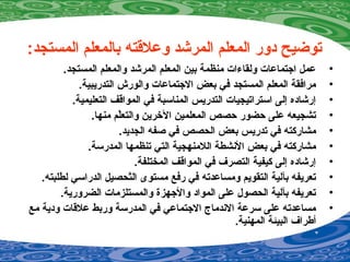 :‫المستجد‬ ‫بالمعلم‬ ‫وعلقته‬ ‫المرشد‬ ‫المعلم‬ ‫دور‬ ‫توضيح‬
•.‫المستجد‬ ‫والمعلم‬ ‫المرشد‬ ‫المعلم‬ ‫بين‬ ‫منظمة‬ ‫ولقاءات‬ ‫اجتماعات‬ ‫عمل‬
•.‫التدريبية‬ ‫والورش‬ ‫الجتماعات‬ ‫بعض‬ ‫في‬ ‫المستجد‬ ‫المعلم‬ ‫مرافقة‬
•.‫التعليمية‬ ‫المواقف‬ ‫في‬ ‫المناسبة‬ ‫التدريس‬ ‫استراتيجيات‬ ‫إلى‬ ‫إرشاده‬
•.‫منها‬ ‫لم‬ّ‫ر‬‫والتع‬ ‫الخرين‬ ‫المعلمين‬ ‫حصص‬ ‫حضور‬ ‫على‬ ‫تشجيعه‬
•.‫الجديد‬ ‫صفه‬ ‫في‬ ‫الحصص‬ ‫بعض‬ ‫تدريس‬ ‫في‬ ‫مشاركته‬
•.‫المدرسة‬ ‫تنظمها‬ ‫التي‬ ‫اللمنهجية‬ ‫النشطة‬ ‫بعض‬ ‫في‬ ‫مشاركته‬
•.‫المختلفة‬ ‫المواقف‬ ‫في‬ ‫التصرف‬ ‫كيفية‬ ‫إلى‬ ‫إرشاده‬
•.‫لطلبته‬ ‫الدراسي‬ ‫تحصيل‬ّ‫ر‬‫ال‬ ‫مستوى‬ ‫رفع‬ ‫في‬ ‫ومساعدته‬ ‫التقويم‬ ‫بآلية‬ ‫تعريفه‬
•.‫الضرورية‬ ‫والمستلزمات‬ ‫والجهزة‬ ‫المواد‬ ‫على‬ ‫الحصو ل‬ ‫بآلية‬ ‫تعريفه‬
•‫مع‬ ‫ودية‬ ‫علقات‬ ‫وربط‬ ‫المدرسة‬ ‫في‬ ‫الجتماعي‬ ‫الندماج‬ ‫سرعة‬ ‫على‬ ‫مساعدته‬
.‫المهنية‬ ‫البيئة‬ ‫أطراف‬
 