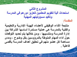 ‫الثاني‬ ‫المشروع‬
‫المدرسة‬ ‫في‬ ‫دورهم‬ ‫لتعزيز‬ ‫المعلمين‬ ‫لتقويم‬ ‫آلية‬ ‫استحداث‬
‫المهنية‬ ‫مسؤوليتهم‬ ‫وتأكيد‬
:‫المقدمة‬
‫والتعليمية‬ ‫الداريية‬ ‫الهيئية‬ ‫لضعضاء‬ ‫الوظيفيي‬ ‫الداء‬ ‫متابعية‬
‫بين‬ ‫الشراكة‬ ‫أساسها‬ ‫مستمرة‬ ‫ضعملية‬ ‫هي‬ ‫بالمدرسة‬ ‫والفنية‬
‫التوقعات‬ ‫تحديد‬ ‫يتم‬ ‫خللها‬ ‫ومن‬ ، ‫ومنتسبيها‬ ‫المدرسة‬ ‫إدارة‬
‫ومدى‬ ، ‫وضوح‬ ‫بكل‬ ‫بالمرؤوسين‬ ‫المنوطة‬ ‫المهام‬ ‫أداء‬ ‫حول‬
‫بأقصى‬ ‫المدرسة‬ ‫أهداف‬ ‫تحقيق‬ ‫في‬ ‫منهم‬ ‫ضعضو‬ ‫كل‬ ‫مساهمة‬
. ‫فاضعلية‬
 