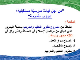 ‫مستقبلية؛‬ ‫ية‬َ‫ة‬‫مدرس‬ ‫قيادة‬ ‫أجل‬ ‫"من‬
"‫طموحة‬ ‫تجارب‬
: ‫المقدمة‬
‫من‬ ‫ا‬ً ‫انطلق‬‫والتدريب‬ ‫التعليم‬ ‫تطوير‬ ‫مشروع‬‫البحرين‬ ‫بمملكة‬
‫في‬ ‫ركز‬ ‫والذي‬ ‫المملكة‬ ‫في‬ ‫الصل ح‬ ‫برنامج‬ ‫من‬ ‫انبثق‬ ‫الذي‬
‫رئيسة‬ ‫محاور‬ ‫ةثلةثة‬:
1-.‫العمل‬ ‫سوق‬ ‫إصل ح‬
2-.‫القتصاد‬ ‫إصل ح‬
3-.‫والتدريب‬ ‫التعليم‬ ‫تطوير‬
 