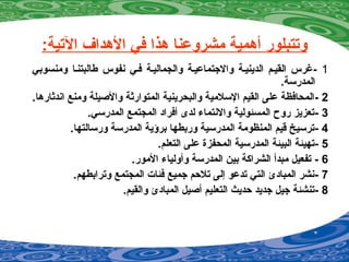 :‫التية‬ ‫الهداف‬ ‫في‬ ‫هذا‬ ‫مشروضعنا‬ ‫أهمية‬ ‫وتتبلور‬
1-‫ومنسوبي‬ ‫طالبتنيا‬ ‫نفوس‬ ‫فيي‬ ‫والجماليية‬ ‫والجتماضعيية‬ ‫الدينيية‬ ‫القييم‬ ‫غرس‬
.‫المدرسة‬
2-.‫اندثارها‬ ‫ومنع‬ ‫والصيلة‬ ‫المتوارثة‬ ‫والبحرينية‬ ‫السلمية‬ ‫القيم‬ ‫ضعلى‬ ‫المحافظة‬
3-.‫المدرسي‬ ‫المجتمع‬ ‫أفراد‬ ‫لدى‬ ‫والنتماء‬ ‫المسئولية‬ ‫روح‬ ‫تعزيز‬
4-.‫ورسالتها‬ ‫المدرسة‬ ‫برؤية‬ ‫وربطها‬ ‫المدرسية‬ ‫المنظومة‬ ‫قيم‬ ‫ترسيخ‬
5-.‫التعلم‬ ‫ضعلى‬ ‫المحفزة‬ ‫المدرسية‬ ‫البيئة‬ ‫تهيئة‬
6-.‫المور‬ ‫وأولياء‬ ‫المدرسة‬ ‫بين‬ ‫الشراكة‬ ‫مبدأ‬ ‫تفعيل‬
7-.‫وترابطهم‬ ‫المجتمع‬ ‫فئات‬ ‫جميع‬ ‫تلحم‬ ‫إلى‬ ‫تدضعو‬ ‫التي‬ ‫المبادئ‬ ‫نشر‬
8-.‫والقيم‬ ‫المبادئ‬ ‫أصيل‬ ‫التعليم‬ ‫حديث‬ ‫جديد‬ ‫جيل‬ ‫تنشئة‬
 