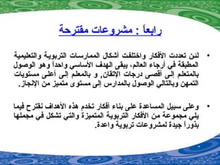‫مقترحة‬ ‫مشروعات‬ : ‫ا‬ً ‫رابع‬
•‫والتعليمية‬ ‫التربويية‬ ‫الممارسيات‬ ‫أشكال‬ ‫واختلفيت‬ ‫الفكار‬ ‫تعددت‬ ‫لئين‬
‫الوصول‬ ‫وهو‬ ‫ا‬ً ‫واحد‬ ‫الساسي‬ ‫الهدف‬ ‫يبقى‬ ،‫العالم‬ ‫أرجاء‬ ‫في‬ ‫المطبقة‬
‫مستويات‬ ‫أعليى‬ ‫إليى‬ ‫بالمعليم‬ ‫و‬ ,‫التقان‬ ‫درجات‬ ‫أقصيى‬ ‫إليى‬ ‫بالمتعليم‬
.‫الينجاز‬ ‫من‬ ‫متميز‬ ‫مستوى‬ ‫إلى‬ ‫بالمدارس‬ ‫الوصول‬ ‫وبالتالي‬ ‫التمهن‬
•‫فيما‬ ‫ينقترح‬ ‫الهداف‬ ‫هذه‬ ‫تخدم‬ ‫أفكار‬ ‫بناء‬ ‫على‬ ‫المساعدة‬ ‫سبيل‬ ‫وعلى‬
‫مجملها‬ ‫في‬ ‫تشكل‬ ‫والتي‬ ‫المتميزة‬ ‫التربوية‬ ‫الفكار‬ ‫من‬ ‫مجموعة‬ ‫يلي‬
.‫واعدة‬ ‫تربوية‬ ‫لمشروعات‬ ‫جيدة‬ ‫ا‬ً ‫بذور‬
 