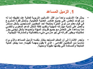 1‫المساعد‬ ‫الزميل‬ .
•‫له‬ ‫لما‬ ‫تطبيقه‬ ‫عند‬ ‫فعالية‬ ‫التربوية‬ ‫الساليب‬ ‫أكثر‬ ‫من‬ ‫ا‬ً ‫واحد‬ ‫السلوب‬ ‫هذا‬ ‫يمثل‬
‫المشروع‬ ‫فكرة‬ ‫وتتمثل‬ .‫التعليمية‬ ‫العملية‬ ‫عناصر‬ ‫جميع‬ ‫على‬ ‫تنعكس‬ ‫فوائد‬ ‫من‬
‫مستمر‬ ‫بشكل‬ ‫المستجدين‬ ‫المعلمين‬ ‫أحد‬ ‫بمتابعة‬ ‫الخبرة‬ ‫اذوي‬ ‫من‬ ‫معلم‬ ‫قيام‬ ‫في‬
‫والنفسي‬ ‫المعنوي‬ ‫الدعم‬ ‫أشكال‬ ‫كافة‬ ‫وتقديم‬ ‫المهنية‬ ‫مهاراته‬ ‫تنمية‬ ‫على‬ ‫والعمل‬
‫يعزز‬ ‫إيجابي‬ ‫بشكل‬ ‫وتحديدها‬ ‫المهنة‬ ‫ظروف‬ ‫جميع‬ ‫مع‬ ‫التعامل‬ ‫على‬ ‫يساعده‬ ‫ما‬ّ‫ع‬ ‫م‬
.‫اليجابية‬ ‫والمشاركة‬ ‫بالطمأينينة‬ ‫مليء‬ ‫مدرسي‬ ‫جو‬ ‫في‬ ‫قدراته‬ ‫ويطور‬ ‫إمكاينياته‬
•‫يراه‬ ‫والذي‬ ‫المساعد‬ ‫الزميل‬ ‫بنفسه‬ ‫يختار‬ ‫المستجد‬ ‫المعلم‬ ‫أن‬ ‫إلى‬ ‫الشارة‬ ‫وتجدر‬
‫عملية‬ ‫يجعيل‬ ‫مميا‬ ,‫تقييميه‬ ‫بمهمية‬ ‫يقوم‬ ‫ل‬ ‫الذي‬ ، ‫القداميى‬ ‫المعلميين‬ ‫مين‬ ‫مناسيبا‬
.‫ومحببة‬ ‫مقبولة‬ ‫يقدمها‬ ‫التي‬ ‫والمسايندة‬ ‫المتابعة‬
 