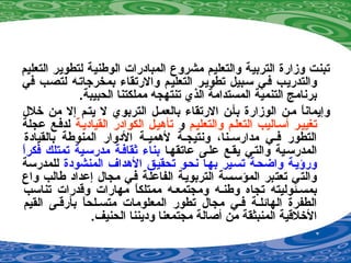 ‫التعليم‬ ‫لتطوير‬ ‫الوطنية‬ ‫المبادرات‬ ‫مشروع‬ ‫والتعليم‬ ‫التربية‬ ‫وزارة‬ ‫تبنت‬
‫في‬ ‫لتصصب‬ ‫بمخرجاتصه‬ ‫والرتقا ء‬ ‫التعليصم‬ ‫تطويصر‬ ‫سصبيل‬ ‫فصي‬ ‫والتدريصب‬
.‫الحبيبة‬ ‫مملكتنا‬ ‫تنتهجه‬ ‫الذي‬ ‫المستدامة‬ ‫التنمية‬ ‫برنامج‬
‫خلل‬ ‫من‬ ‫إل‬ ‫يتصم‬ ‫ل‬ ‫التربوي‬ ‫بالعمصل‬ ‫الرتقا ء‬ ‫بأصن‬ ‫الوزارة‬ ‫مصن‬ ‫ا‬ً ‫وإيمان‬
‫والتعليصم‬ ‫التعلصم‬ ‫أسصاليب‬ ‫تغييصر‬‫و‬‫القياديصة‬ ‫الكوادر‬ ‫تأهيصل‬‫عجلة‬ ‫لدفصع‬
‫بالقيادة‬ ‫المنوطة‬ ‫الدوار‬ ‫صة‬‫ص‬‫لهمي‬ ‫صة‬‫ص‬‫ونتيج‬ ،‫صنا‬‫ص‬‫مدارس‬ ‫صي‬‫ص‬‫ف‬ ‫التطور‬
‫عاتقهصا‬ ‫علصى‬ ‫يقصع‬ ‫والتصي‬ ‫المدرسصية‬‫ا‬ً ‫فكر‬ ‫تمتلك‬ ‫مدرسصية‬ ‫ةثقافصة‬ ‫بنا ء‬
‫المنشودة‬ ‫الهداف‬ ‫تحقيصق‬ ‫نحصو‬ ‫بهصا‬ ‫تسصير‬ ‫واضحصة‬ ‫ورؤيصة‬‫للمدرسة‬
‫واع‬ ‫طالب‬ ‫إعداد‬ ‫مجال‬ ‫فصي‬ ‫الفاعلة‬ ‫التربويصة‬ ‫المؤسصسة‬ ‫تعتبر‬ ‫والتي‬
‫تناسب‬ ‫وقدرات‬ ‫مهارات‬ ‫ا‬ً ‫ممتلك‬ ‫ومجتمعصه‬ ‫وطنصه‬ ‫تجاه‬ ‫بمسصئوليته‬
‫القيم‬ ‫بأرقصى‬ ‫ا‬ً ‫متسصلح‬ ‫المعلومات‬ ‫تطور‬ ‫مجال‬ ‫فصي‬ ‫الهائلصة‬ ‫الطفرة‬
.‫الحنيف‬ ‫وديننا‬ ‫مجتمعنا‬ ‫أصالة‬ ‫من‬ ‫المنبثقة‬ ‫الخلقية‬
 