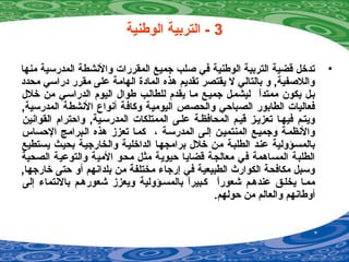 3‫الوطنية‬ ‫التربية‬ -
•‫منها‬ ‫المدرسية‬ ‫والينشطة‬ ‫المقررات‬ ‫جميع‬ ‫صلب‬ ‫في‬ ‫الوطنية‬ ‫التربية‬ ‫قضية‬ ‫تدخل‬
‫محدد‬ ‫دراسي‬ ‫مقرر‬ ‫على‬ ‫الهامة‬ ‫المادة‬ ‫هذه‬ ‫تقديم‬ ‫يقتصر‬ ‫ل‬ ‫بالتالي‬ ‫و‬ ,‫واللصفية‬
‫خلل‬ ‫من‬ ‫الدراسيي‬ ‫اليوم‬ ‫طوال‬ ‫للطاليب‬ ‫يقدم‬ ‫ميا‬ ‫جمييع‬ ‫ليشميل‬ ‫ا‬ً ‫ممتد‬ ‫يكون‬ ‫بيل‬
,‫المدرسية‬ ‫الينشطة‬ ‫أينواع‬ ‫وكافة‬ ‫اليومية‬ ‫والحصص‬ ‫الصباحي‬ ‫الطابور‬ ‫فعاليات‬
‫القواينين‬ ‫واحترام‬ ,‫المدرسيية‬ ‫الممتلكات‬ ‫عليى‬ ‫المحافظية‬ ‫قييم‬ ‫تعزييز‬ ‫فيهيا‬ ‫ويتيم‬
‫الحساس‬ ‫اليبرامج‬ ‫هذه‬ ‫تعزز‬ ‫كميا‬ ، ‫المدرسية‬ ‫إليى‬ ‫المنتميين‬ ‫وجمييع‬ ‫والينظمية‬
‫يستطيع‬ ‫بحييث‬ ‫والخارجيية‬ ‫الداخليية‬ ‫برامجهيا‬ ‫خلل‬ ‫من‬ ‫الطلبية‬ ‫عنيد‬ ‫بالمسيؤولية‬
‫الصحية‬ ‫والتوعية‬ ‫المية‬ ‫محو‬ ‫مثل‬ ‫حيوية‬ ‫قضايا‬ ‫معالجة‬ ‫في‬ ‫المساهمة‬ ‫الطلبة‬
,‫خارجها‬ ‫حتى‬ ‫أو‬ ‫بلداينهم‬ ‫من‬ ‫مختلفة‬ ‫إرجاء‬ ‫في‬ ‫الطبيعية‬ ‫الكوارث‬ ‫مكافحة‬ ‫وسبل‬
‫إلى‬ ‫بالينتماء‬ ‫شعورهيم‬ ‫ويعزز‬ ‫بالمسيؤولية‬ ‫ا‬ً ‫كيبير‬ ‫ا‬ً ‫شعور‬ ‫عندهيم‬ ‫يخليق‬ ‫مميا‬
.‫حولهم‬ ‫من‬ ‫والعالم‬ ‫أوطاينهم‬
 